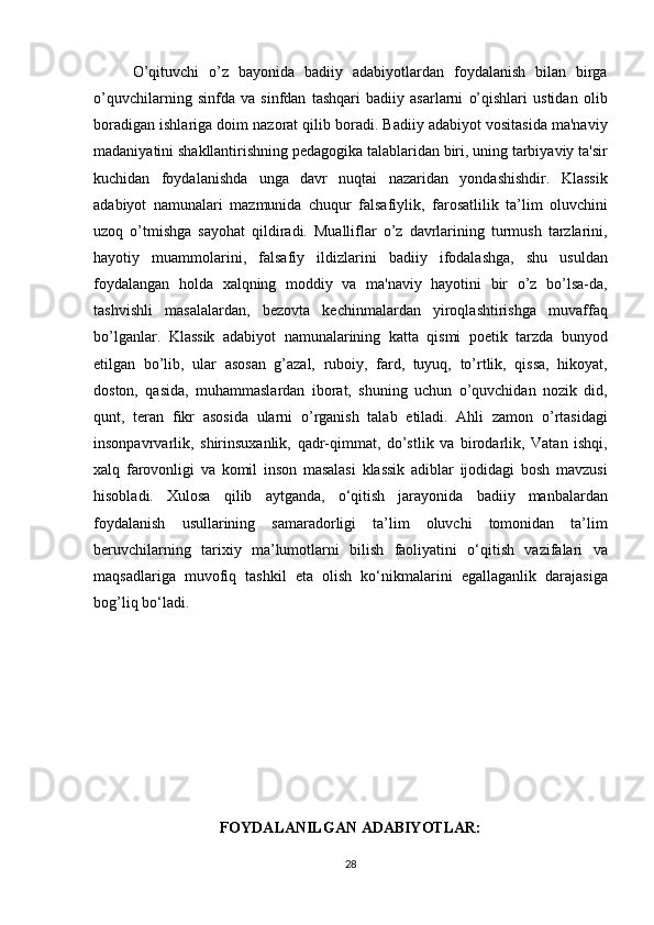 O’qituvchi o’z	 bayonida	 badiiy	 adabiyotlardan	 foydalanish	 bilan	 birga
o’quvchilarning	
 sinfda	 va	 sinfdan	 tashqari	 badiiy	 asarlarni	 o’qishlari	 ustidan	 olib
boradigan	
 ishlariga	 doim	 nazorat	 qilib	 boradi.	 Badiiy	 adabiyot	 vositasida	 ma'naviy
madaniyatini	
 shakllantirishning	 pedagogika	 talablaridan	 biri,	 uning	 tarbiyaviy	 ta'sir
kuchidan	
 foydalanishda	 unga	 davr	 nuqtai	 nazaridan	 yondashishdir.	 Klassik
adabiyot	
 namunalari	 mazmunida	 chuqur	 falsafiylik,	 farosatlilik	 ta’lim	 oluvchini
uzoq	
 o’tmishga	 sayohat	 qildiradi.	 Mualliflar	 o’z	 davrlarining	 turmush	 tarzlarini,
hayotiy	
 muammolarini,	 falsafiy	 ildizlarini	 badiiy	 ifodalashga,	 shu	 usuldan
foydalangan	
 holda	 xalqning	 moddiy	 va	 ma'naviy	 hayotini	 bir	 o’z	 bo’lsa-da,
tashvishli	
 masalalardan,	 bezovta	 kechinmalardan	 yiroqlashtirishga	 muvaffaq
bo’lganlar.	
 Klassik	 adabiyot	 namunalarining	 katta	 qismi	 poetik	 tarzda	 bunyod
etilgan	
 bo’lib,	 ular	 asosan	 g’azal,	 ruboiy,	 fard,	 tuyuq,	 to’rtlik,	 qissa,	 hikoyat,
doston,	
 qasida,	 muhammaslardan	 iborat,	 shuning	 uchun	 o’quvchidan	 nozik	 did,
qunt,	
 teran	 fikr	 asosida	 ularni	 o’rganish	 talab	 etiladi.	 Ahli	 zamon	 o’rtasidagi
insonpavrvarlik,	
 shirinsuxanlik,	 qadr-qimmat,	 do’stlik	 va	 birodarlik,	 Vatan	 ishqi,
xalq	
 farovonligi	 va	 komil	 inson	 masalasi	 klassik	 adiblar	 ijodidagi	 bosh	 mavzusi
hisobladi.	
 Xulosa	 qilib	 aytganda,	 o‘qitish	 jarayonida	 badiiy	 manbalardan
foydalanish	
 usullarining	 samaradorligi	 ta’lim	 oluvchi	 tomonidan	 ta’lim
beruvchilarning	
 tarixiy	 ma’lumotlarni	 bilish	 faoliyatini	 o‘qitish	 vazifalari	 va
maqsadlariga	
 muvofiq	 tashkil	 eta	 olish	 ko‘nikmalarini	 egallaganlik	 darajasiga
bog’liq	
 bo‘ladi.
FOYDALANILGAN ADABIYOTLAR:
28 