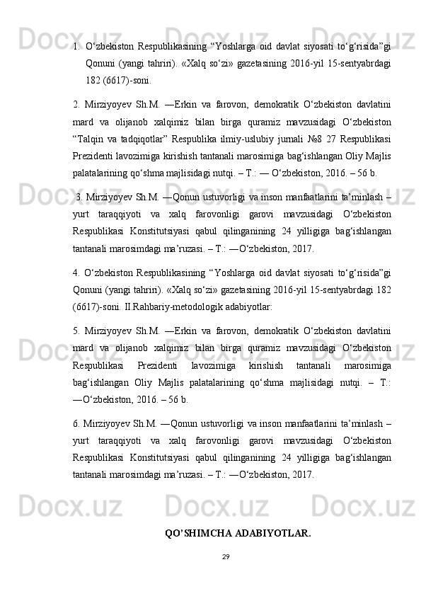 1. O‘zbekiston Respublikasining	 “Yoshlarga	 oid	 davlat	 siyosati	 to‘g‘risida”gi
Qonuni	
 (yangi	 tahriri).	 «Xalq	 so‘zi»	 gazetasining	 2016-yil	 15-sentyabrdagi
182	
 (6617)-soni.	 
2.	
 Mirziyoyev	 Sh.M.	 ―Erkin	 va	 farovon,	 demokratik	 O‘zbekiston	 davlatini
mard	
 va	 olijanob	 xalqimiz	 bilan	 birga	 quramiz	 mavzusidagi	 O‘zbekiston
“Talqin	
 va	 tadqiqotlar”	 Respublika	 ilmiy-uslubiy	 jurnali	 №8	 27	 Respublikasi
Prezidenti	
 lavozimiga	 kirishish	 tantanali	 marosimiga	 bag‘ishlangan	 Oliy	 Majlis
palatalarining	
 qo‘shma	 majlisidagi	 nutqi.	 – T.:	 ―	 O‘zbekiston,	 2016.	 – 56	 b.
 	
3.	 Mirziyoyev	 Sh.M.	 ―Qonun	 ustuvorligi	 va	 inson	 manfaatlarini	 ta’minlash	 –
yurt	
 taraqqiyoti	 va	 xalq	 farovonligi	 garovi	 mavzusidagi	 O‘zbekiston
Respublikasi	
 Konstitutsiyasi	 qabul	 qilinganining	 24	 yilligiga	 bag‘ishlangan
tantanali	
 marosimdagi	 ma’ruzasi.	 – T.:	 ―O‘zbekiston,	 2017.
4.	
 O‘zbekiston	 Respublikasining	 “Yoshlarga	 oid	 davlat	 siyosati	 to‘g‘risida”gi
Qonuni	
 (yangi	 tahriri).	 «Xalq	 so‘zi»	 gazetasining	 2016-yil	 15-sentyabrdagi	 182
(6617)-soni.	
 II.Rahbariy-metodologik	 adabiyotlar:	 
5.	
 Mirziyoyev	 Sh.M.	 ―Erkin	 va	 farovon,	 demokratik	 O‘zbekiston	 davlatini
mard	
 va	 olijanob	 xalqimiz	 bilan	 birga	 quramiz	 mavzusidagi	 O‘zbekiston
Respublikasi	
 	Prezidenti	 	lavozimiga	 	kirishish	 	tantanali	 	marosimiga
bag‘ishlangan	
 Oliy	 Majlis	 palatalarining	 qo‘shma	 majlisidagi	 nutqi.	 – T.:
―O‘zbekiston,	
 2016.	 – 56	 b.	 
6.	
 Mirziyoyev	 Sh.M.	 ―Qonun	 ustuvorligi	 va	 inson	 manfaatlarini	 ta’minlash	 –
yurt	
 taraqqiyoti	 va	 xalq	 farovonligi	 garovi	 mavzusidagi	 O‘zbekiston
Respublikasi	
 Konstitutsiyasi	 qabul	 qilinganining	 24	 yilligiga	 bag‘ishlangan
tantanali	
 marosimdagi	 ma’ruzasi.	 – T.:	 ―O‘zbekiston,	 2017.
QO’SHIMCHA ADABIYOTLAR.
29