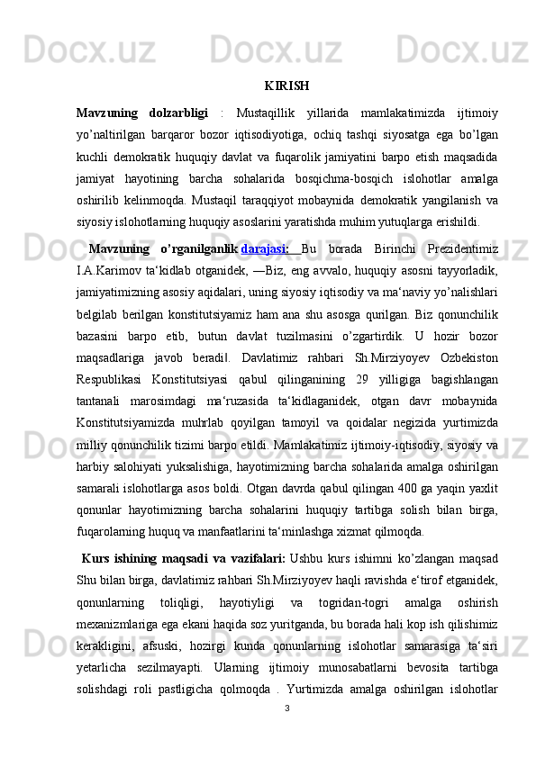 KIRISH
Mavzuning   dolzarbligi  : Mustaqillik	 yillarida	 mamlakatimizda	 ijtimoiy
yo’naltirilgan	
 barqaror	 bozor	 iqtisodiyotiga,	 ochiq	 tashqi	 siyosatga	 ega	 bo’lgan
kuchli	
 demokratik	 huquqiy	 davlat	 va	 fuqarolik	 jamiyatini	 barpo	 etish	 maqsadida
jamiyat	
 hayotining	 barcha	 sohalarida	 bosqichma-bosqich	 islohotlar	 amalga
oshirilib	
 kelinmoqda.	 Mustaqil	 taraqqiyot	 mobaynida	 demokratik	 yangilanish	 va
siyosiy	
 islohotlarning	 huquqiy	 asoslarini	 yaratishda	 muhim	 yutuqlarga	 erishildi.	 
  Mavzuning   o’rganilganlik   darajasi    :      Bu	
 borada	 Birinchi	 Prezidentimiz
I.A.Karimov	
 ta‘kidlab	 otganidek,	 ―Biz,	 eng	 avvalo,	 huquqiy	 asosni	 tayyorladik,
jamiyatimizning	
 asosiy	 aqidalari,	 uning	 siyosiy	 iqtisodiy	 va	 ma‘naviy	 yo’nalishlari
belgilab	
 berilgan	 konstitutsiyamiz	 ham	 ana	 shu	 asosga	 qurilgan.	 Biz	 qonunchilik
bazasini	
 barpo	 etib,	 butun	 davlat	 tuzilmasini	 o’zgartirdik.	 U	 hozir	 bozor
maqsadlariga	
 javob	 beradi .	 Davlatimiz	 rahbari	 Sh.Mirziyoyev	 Ozbekiston	‖
Respublikasi	
 Konstitutsiyasi	 qabul	 qilinganining	 29	 yilligiga	 bagishlangan
tantanali	
 marosimdagi	 ma‘ruzasida	 ta‘kidlaganidek,	 otgan	 davr	 mobaynida
Konstitutsiyamizda	
 muhrlab	 qoyilgan	 tamoyil	 va	 qoidalar	 negizida	 yurtimizda
milliy	
 qonunchilik	 tizimi	 barpo	 etildi.	 Mamlakatimiz	 ijtimoiy-iqtisodiy,	 siyosiy	 va
harbiy	
 salohiyati	 yuksalishiga,	 hayotimizning	 barcha	 sohalarida	 amalga	 oshirilgan
samarali	
 islohotlarga	 asos	 boldi.	 Otgan	 davrda	 qabul	 qilingan	 400	 ga	 yaqin	 yaxlit
qonunlar	
 hayotimizning	 barcha	 sohalarini	 huquqiy	 tartibga	 solish	 bilan	 birga,
fuqarolarning	
 huquq	 va	 manfaatlarini	 ta‘minlashga	 xizmat	 qilmoqda.	 
  Kurs   ishining   maqsadi   va   vazifalari:   Ushbu	
 kurs	 ishimni	 ko’zlangan	 maqsad
Shu	
 bilan	 birga,	 davlatimiz	 rahbari	 Sh.Mirziyoyev	 haqli	 ravishda	 e‘tirof	 etganidek,
qonunlarning	
 	toliqligi,	 	hayotiyligi	 	va	 	togridan-togri	 	amalga	 	oshirish
mexanizmlariga	
 ega	 ekani	 haqida	 soz	 yuritganda,	 bu	 borada	 hali	 kop	 ish	 qilishimiz
kerakligini,	
 afsuski,	 hozirgi	 kunda	 qonunlarning	 islohotlar	 samarasiga	 ta‘siri
yetarlicha	
 sezilmayapti.	 Ularning	 ijtimoiy	 munosabatlarni	 bevosita	 tartibga
solishdagi	
 roli	 pastligicha	 qolmoqda	 . Yurtimizda	 amalga	 oshirilgan	 islohotlar
3