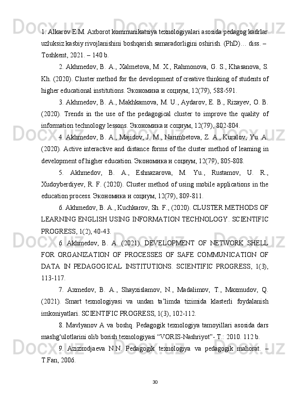 1.  Alkarov	 E.M.	 Axborot	 kommunikatsiya	 texnologiyalari	 asosida	 pedagog	 kadrlar
uzluksiz	
 kasbiy	 rivojlanishini	 boshqarish	 samaradorligini	 oshirish.	 (PhD)…	 diss.	 – 
Toshkent,	
 2021.	 – 140	 b.
2.	
 Akhmedov,	 B.	 A.,	 Xalmetova,	 M.	 X.,	 Rahmonova,	 G.	 S.,	 Khasanova,	 S.
Kh.	
 (2020).	 Cluster	 method	 for	 the	 development	 of	 creative	 thinking	 of	 students	 of
higher	
 educational	 institutions.	  Экономика   и   социум ,	 12(79),	 588-591.
3.	
 Akhmedov,	 B.	 A.,	 Makhkamova,	 M.	 U.,	 Aydarov,	 E.	 B.,	 Rizayev,	 O.	 B.
(2020).	
 Trends	 in	 the	 use	 of	 the	 pedagogical	 cluster	 to	 improve	 the	 quality	 of
information	
 technology	 lessons.	  Экономика   и   социум ,	 12(79),	 802-804.
4.	
 Akhmedov,	 B.	 A.,	 Majidov,	 J. M.,	 Narimbetova,	 Z.	 A.,	 Kuralov,	 Yu.	 A.
(2020).	
 Active	 interactive	 and	 distance	 forms	 of	 the	 cluster	 method	 of	 learning	 in
development	
 of	 higher	 education.	  Экономика   и   социум ,	 12(79),	 805-808.
5.	
 Akhmedov,	 B.	 A.,	 Eshnazarova,	 M.	 Yu.,	 Rustamov,	 U.	 R.,
Xudoyberdiyev,	
 R.	 F.	 (2020).	 Cluster	 method	 of	 using	 mobile	 applications	 in	 the
education	
 process.	  Экономика   и   социум ,	 12(79),	 809-811.
6.	
 Akhmedov,	 B.	 A.,	 Kuchkarov,	 Sh.	 F.,	 (2020).	 CLUSTER	 METHODS	 OF
LEARNING	
 ENGLISH	 USING	 INFORMATION	 TECHNOLOGY.	 SCIENTIFIC
PROGRESS,	
 1(2),	 40-43.
6.	
 Akhmedov,	 B.	 A.	 (2021).	 DEVELOPMENT	 OF	 NETWORK	 SHELL
FOR	
 ORGANIZATION	 OF	 PROCESSES	 OF	 SAFE	 COMMUNICATION	 OF
DATA	
 IN	 PEDAGOGICAL	 INSTITUTIONS.	 SCIENTIFIC	 PROGRESS,	 1(3),
113-117.
7.	
 Axmedov,	 B.	 A.,	 Shayxislamov,	 N.,	 Madalimov,	 T.,	 Maxmudov,	 Q.
(2021).	
 Smart	 texnologiyasi	 va	 undan	 ta’limda	 tizimida	 klasterli	 foydalanish
imkoniyatlari.	
 SCIENTIFIC	 PROGRESS,	 1(3),	 102-112.
8.	
 Mavlyanov	 A	 va	 boshq.	 Pedagogik	 texnologiya	 tamoyillari	 asosida	 dars
mashg‘ulotlarini	
 olib	 borish	 texnologiyasi	 “VORIS-Nashriyot”-	 T.:	 2010.	 112	 b.	 
9.	
 Azizxodjaeva	 N.N.	 Pedagogik	 texnologiya	 va	 pedagogik	 mahorat.	 –
T.Fan,	
 2006.
30