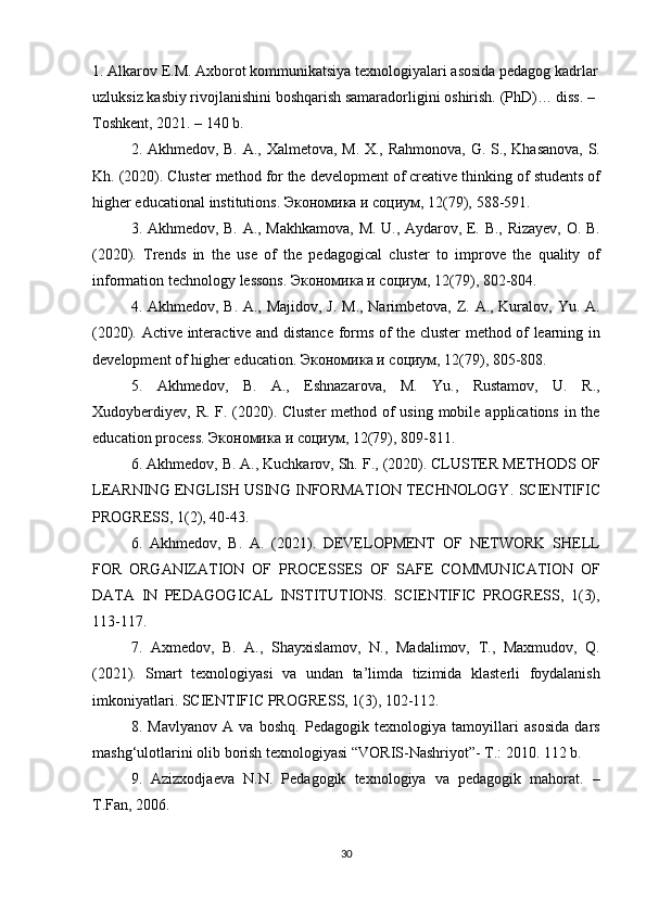 1.  Alkarov	 E.M.	 Axborot	 kommunikatsiya	 texnologiyalari	 asosida	 pedagog	 kadrlar
uzluksiz	
 kasbiy	 rivojlanishini	 boshqarish	 samaradorligini	 oshirish.	 (PhD)…	 diss.	 – 
Toshkent,	
 2021.	 – 140	 b.
2.	
 Akhmedov,	 B.	 A.,	 Xalmetova,	 M.	 X.,	 Rahmonova,	 G.	 S.,	 Khasanova,	 S.
Kh.	
 (2020).	 Cluster	 method	 for	 the	 development	 of	 creative	 thinking	 of	 students	 of
higher	
 educational	 institutions.	  Экономика   и   социум ,	 12(79),	 588-591.
3.	
 Akhmedov,	 B.	 A.,	 Makhkamova,	 M.	 U.,	 Aydarov,	 E.	 B.,	 Rizayev,	 O.	 B.
(2020).	
 Trends	 in	 the	 use	 of	 the	 pedagogical	 cluster	 to	 improve	 the	 quality	 of
information	
 technology	 lessons.	  Экономика   и   социум ,	 12(79),	 802-804.
4.	
 Akhmedov,	 B.	 A.,	 Majidov,	 J. M.,	 Narimbetova,	 Z.	 A.,	 Kuralov,	 Yu.	 A.
(2020).	
 Active	 interactive	 and	 distance	 forms	 of	 the	 cluster	 method	 of	 learning	 in
development	
 of	 higher	 education.	  Экономика   и   социум ,	 12(79),	 805-808.
5.	
 Akhmedov,	 B.	 A.,	 Eshnazarova,	 M.	 Yu.,	 Rustamov,	 U.	 R.,
Xudoyberdiyev,	
 R.	 F.	 (2020).	 Cluster	 method	 of	 using	 mobile	 applications	 in	 the
education	
 process.	  Экономика   и   социум ,	 12(79),	 809-811.
6.	
 Akhmedov,	 B.	 A.,	 Kuchkarov,	 Sh.	 F.,	 (2020).	 CLUSTER	 METHODS	 OF
LEARNING	
 ENGLISH	 USING	 INFORMATION	 TECHNOLOGY.	 SCIENTIFIC
PROGRESS,	
 1(2),	 40-43.
6.	
 Akhmedov,	 B.	 A.	 (2021).	 DEVELOPMENT	 OF	 NETWORK	 SHELL
FOR	
 ORGANIZATION	 OF	 PROCESSES	 OF	 SAFE	 COMMUNICATION	 OF
DATA	
 IN	 PEDAGOGICAL	 INSTITUTIONS.	 SCIENTIFIC	 PROGRESS,	 1(3),
113-117.
7.	
 Axmedov,	 B.	 A.,	 Shayxislamov,	 N.,	 Madalimov,	 T.,	 Maxmudov,	 Q.
(2021).	
 Smart	 texnologiyasi	 va	 undan	 ta’limda	 tizimida	 klasterli	 foydalanish
imkoniyatlari.	
 SCIENTIFIC	 PROGRESS,	 1(3),	 102-112.
8.	
 Mavlyanov	 A	 va	 boshq.	 Pedagogik	 texnologiya	 tamoyillari	 asosida	 dars
mashg‘ulotlarini	
 olib	 borish	 texnologiyasi	 “VORIS-Nashriyot”-	 T.:	 2010.	 112	 b.	 
9.	
 Azizxodjaeva	 N.N.	 Pedagogik	 texnologiya	 va	 pedagogik	 mahorat.	 –
T.Fan,	
 2006.
30 