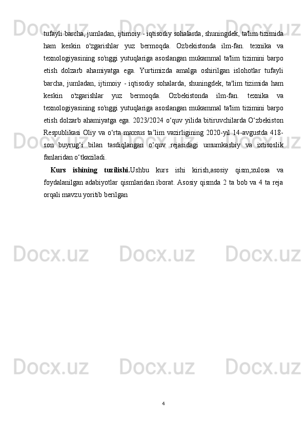 tufayli barcha,	 jumladan,	 ijtimoiy	 - iqtisodiy	 sohalarda,	 shuningdek,	 ta'lim	 tizimida
ham	
 keskin	 o'zgarishlar	 yuz	 bermoqda.	 Ozbekistonda	 ilm-fan.	 texnika	 va
texnologiyasining	
 so'nggi	 yutuqlariga	 asoslangan	 mukammal	 ta'lim	 tizimini	 barpo
etish	
 dolzarb	 ahamiyatga	 ega.	 Yurtimizda	 amalga	 oshirilgan	 islohotlar	 tufayli
barcha,	
 jumladan,	 ijtimoiy	 - iqtisodiy	 sohalarda,	 shuningdek,	 ta'lim	 tizimida	 ham
keskin	
 o'zgarishlar	 yuz	 bermoqda.	 Ozbekistonda	 ilm-fan.	 texnika	 va
texnologiyasining	
 so'nggi	 yutuqlariga	 asoslangan	 mukammal	 ta'lim	 tizimini	 barpo
etish	
 dolzarb	 ahamiyatga	 ega.	 2023/2024	 o‘quv	 yilida	 bitiruvchilarda	 O‘zbekiston
Respublikasi	
 Oliy	 va	 o‘rta	 maxsus	 ta’lim	 vazirligining	 2020-yil	 14-avgustda	 418-
son	
 buyrug‘i	 bilan	 tasdiqlangan	 o‘quv	 rejasidagi	 umumkasbiy	 va	 ixtisoslik
fanlaridan	
 o‘tkaziladi.
  Kurs   ishining   tuzilishi. Ushbu	
 kurs	 ishi	 kirish,asosiy	 qism,xulosa	 va
foydalanilgan	
 adabiyotlar	 qismlaridan	 iborat.	 Asosiy	 qismda	 2 ta	 bob	 va	 4 ta	 reja
orqali   mavzu	
 yoritib	 berilgan
4