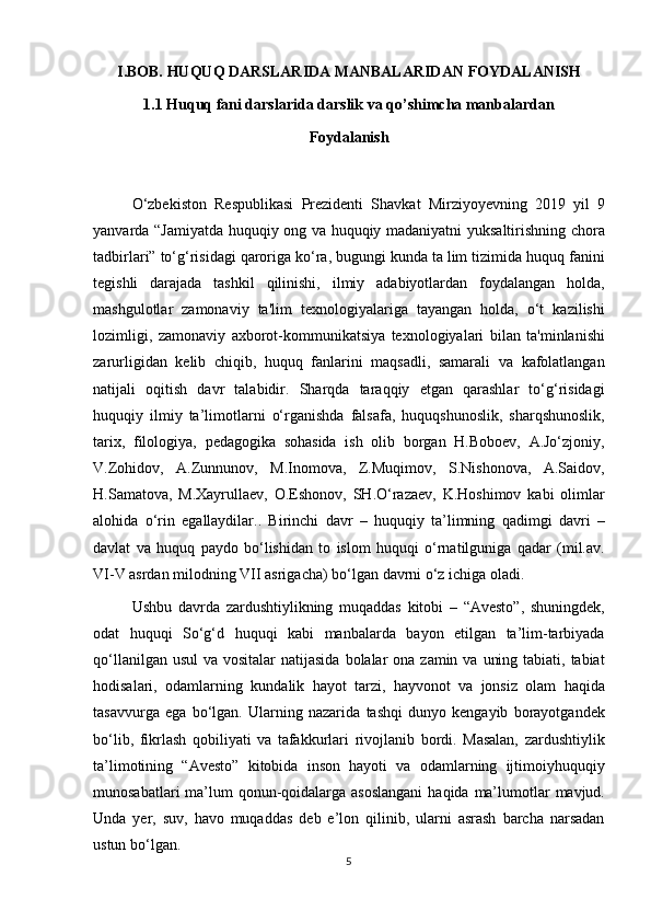 I.BOB. HUQUQ   DARSLARIDA MANBALARIDAN   FOYDALANISH
1.1  Huquq   fani darslarida darslik va qo’shimcha manbalardan
Foydalanish
O‘zbekiston Respublikasi	 Prezidenti	 Shavkat	 Mirziyoyevning	 2019	 yil	 9
yanvarda	
 “Jamiyatda	 huquqiy	 ong	 va	 huquqiy	 madaniyatni	 yuksaltirishning	 chora
tadbirlari”	
 to‘g‘risidagi	 qaroriga	 ko‘ra,	 bugungi	 kunda	 ta	 lim	 tizimida	 huquq	 fanini
tegishli	
 darajada	 tashkil	 qilinishi,	 ilmiy	 adabiyotlardan	 foydalangan	 holda,
mashgulotlar	
 zamonaviy	 ta'lim	 texnologiyalariga	 tayangan	 holda,	 o‘t	 kazilishi
lozimligi,	
 zamonaviy	 axborot-kommunikatsiya	 texnologiyalari	 bilan	 ta'minlanishi
zarurligidan	
 kelib	 chiqib,	 huquq	 fanlarini	 maqsadli,	 samarali	 va	 kafolatlangan
natijali	
 oqitish	 davr	 talabidir.	 Sharqda	 taraqqiy	 etgan	 qarashlar	 to‘g‘risidagi
huquqiy	
 ilmiy	 ta’limotlarni	 o‘rganishda	 falsafa,	 huquqshunoslik,	 sharqshunoslik,
tarix,	
 filologiya,	 pedagogika	 sohasida	 ish	 olib	 borgan	 H.Boboev,	 A.Jo‘zjoniy,
V.Zohidov,	
 A.Zunnunov,	 M.Inomova,	 Z.Muqimov,	 S.Nishonova,	 A.Saidov,
H.Samatova,	
 M.Xayrullaev,	 O.Eshonov,	 SH.O‘razaev,	 K.Hoshimov	 kabi	 olimlar
alohida	
 o‘rin	 egallaydilar..	 Birinchi	 davr	 – huquqiy	 ta’limning	 qadimgi	 davri	 –
davlat	
 va	 huquq	 paydo	 bo‘lishidan	 to	 islom	 huquqi	 o‘rnatilguniga	 qadar	 (mil.av.
VI-V	
 asrdan	 milodning	 VII	 asrigacha)	 bo‘lgan	 davrni	 o‘z	 ichiga	 oladi.	 
Ushbu	
 davrda	 zardushtiylikning	 muqaddas	 kitobi	 – “Avesto”,	 shuningdek,
odat	
 huquqi	 So‘g‘d	 huquqi	 kabi	 manbalarda	 bayon	 etilgan	 ta’lim-tarbiyada
qo‘llanilgan	
 usul	 va	 vositalar	 natijasida	 bolalar	 ona	 zamin	 va	 uning	 tabiati,	 tabiat
hodisalari,	
 odamlarning	 kundalik	 hayot	 tarzi,	 hayvonot	 va	 jonsiz	 olam	 haqida
tasavvurga	
 ega	 bo‘lgan.	 Ularning	 nazarida	 tashqi	 dunyo	 kengayib	 borayotgandek
bo‘lib,	
 fikrlash	 qobiliyati	 va	 tafakkurlari	 rivojlanib	 bordi.	 Masalan,	 zardushtiylik
ta’limotining	
 “Avesto”	 kitobida	 inson	 hayoti	 va	 odamlarning	 ijtimoiyhuquqiy
munosabatlari	
 ma’lum	 qonun-qoidalarga	 asoslangani	 haqida	 ma’lumotlar	 mavjud.
Unda	
 yer,	 suv,	 havo	 muqaddas	 deb	 e’lon	 qilinib,	 ularni	 asrash	 barcha	 narsadan
ustun	
 bo‘lgan.	 
5