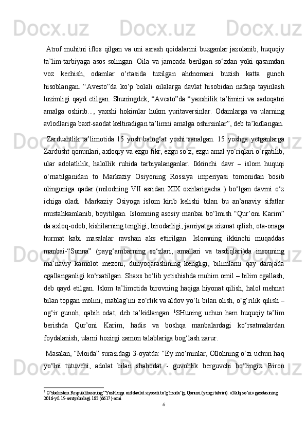 Atrof	 muhitni	 iflos	 qilgan	 va	 uni	 asrash	 qoidalarini	 buzganlar	 jazolanib,	 huquqiy
ta’lim-tarbiyaga	
 asos	 solingan.	 Oila	 va	 jamoada	 berilgan	 so‘zdan	 yoki	 qasamdan
voz	
 kechish,	 odamlar	 o‘rtasida	 tuzilgan	 ahdnomani	 buzish	 katta	 gunoh
hisoblangan.	
 “Avesto”da	 ko‘p	 bolali	 oilalarga	 davlat	 hisobidan	 nafaqa	 tayinlash
lozimligi	
 qayd	 etilgan.	 Shuningdek,	 “Avesto”da	 “yaxshilik	 ta’limini	 va	 sadoqatni
amalga	
 oshirib...,	 yaxshi	 hokimlar	 hukm	 yuritaversinlar.	 Odamlarga	 va	 ularning
avlodlariga	
 baxt-saodat	 keltiradigan	 ta’limni	 amalga	 oshirsinlar”,	 deb	 ta’kidlangan.
 	
Zardushtlik	 ta’limotida	 15	 yosh	 balog‘at	 yoshi	 sanalgan.	 15	 yoshga	 yetganlarga
Zardusht	
 qonunlari,	 axloqiy	 va	 ezgu	 fikr,	 ezgu	 so‘z,	 ezgu	 amal	 yo‘riqlari	 o‘rgatilib,
ular	
 adolatlilik,	 halollik	 ruhida	 tarbiyalanganlar.	 Ikkinchi	 davr	 – islom	 huquqi
o‘rnatilganidan	
 to	 Markaziy	 Osiyoning	 Rossiya	 imperiyasi	 tomonidan	 bosib
olinguniga	
 qadar	 (milodning	 VII	 asridan	 XIX	 oxirlarigacha	 ) bo‘lgan	 davrni	 o‘z
ichiga	
 oladi.	 Markaziy	 Osiyoga	 islom	 kirib	 kelishi	 bilan	 bu	 an’anaviy	 sifatlar
mustahkamlanib,	
 boyitilgan.	 Islomning	 asosiy	 manbai	 bo‘lmish	 “Qur’oni	 Karim”
da	
 axloq-odob,	 kishilarning	 tengligi,	 birodarligi,	 jamiyatga	 xizmat	 qilish,	 ota-onaga
hurmat	
 kabi	 masalalar	 ravshan	 aks	 ettirilgan.	 Islomning	 ikkinchi	 muqaddas
manbai-“Sunna”	
 (payg‘ambarning	 so‘zlari,	 amallari	 va	 tasdiqlari)da	 insonning
ma’naviy	
 kamolot	 mezoni,	 dunyoqarashining	 kengligi,	 bilimlarni	 qay	 darajada
egallanganligi	
 ko‘rsatilgan.	 Shaxs	 bo‘lib	 yetishishda	 muhim	 omil	 – bilim	 egallash,
deb	
 qayd	 etilgan.	 Islom	 ta’limotida	 birovning	 haqiga	 hiyonat	 qilish,	 halol	 mehnat
bilan	
 topgan	 molini,	 mablag‘ini	 zo‘rlik	 va	 aldov	 yo‘li	 bilan	 olish,	 o‘g‘rilik	 qilish	 –
og‘ir	
 gunoh,	 qabih	 odat,	 deb	 ta’kidlangan.	  1
SHuning	 uchun	 ham	 huquqiy	 ta’lim
berishda	
 Qur’oni	 Karim,	 hadis	 va	 boshqa	 manbalardagi	 ko‘rsatmalardan
foydalanish,	
 ularni	 hozirgi	 zamon	 talablariga	 bog‘lash	 zarur.	 
 	
Masalan,	 “Moida”	 surasidagi	 3-oyatda:	 “Ey	 mo‘minlar,	 Ollohning	 o‘zi	 uchun	 haq
yo‘lni	
 tutuvchi,	 adolat	 bilan	 shahodat	 - guvohlik	 berguvchi	 bo‘lingiz.	 Biron
1
  O‘zbekiston	
 Respublikasining	 “Yoshlarga	 oid	 davlat	 siyosati	 to‘g‘risida”gi	 Qonuni	 (yangi	 tahriri).	 «Xalq	 so‘zi»	 gazetasining	 
2016-yil	
 15-sentyabrdagi	 182	 (6617)-soni
6
