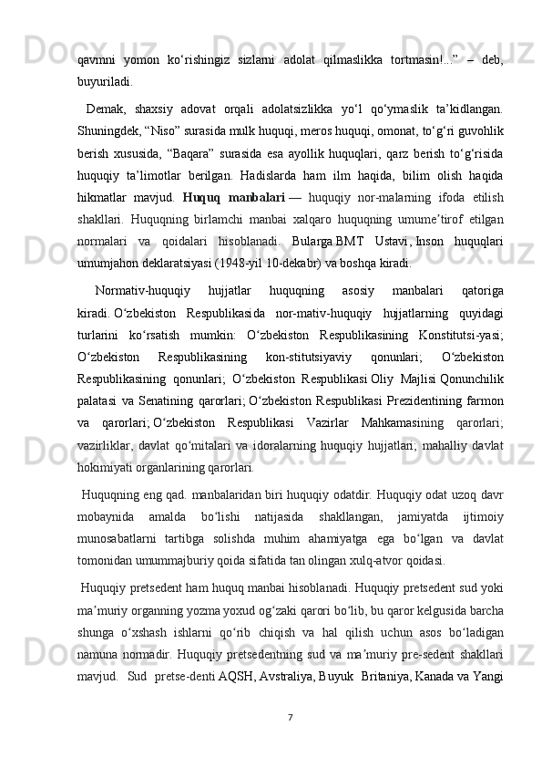 qavmni yomon	 ko‘rishingiz	 sizlarni	 adolat	 qilmaslikka	 tortmasin!...”	 – deb,
buyuriladi.	
 
 	
Demak,	 shaxsiy	 adovat	 orqali	 adolatsizlikka	 yo‘l	 qo‘ymaslik	 ta’kidlangan.
Shuningdek,	
 “Niso”	 surasida	 mulk	 huquqi,	 meros	 huquqi,	 omonat,	 to‘g‘ri	 guvohlik
berish	
 xususida,	 “Baqara”	 surasida	 esa	 ayollik	 huquqlari,	 qarz	 berish	 to‘g‘risida
huquqiy	
 ta’limotlar	 berilgan.	 Hadislarda	 ham	 ilm	 haqida,	 bilim	 olish	 haqida
hikmatlar	
 mavjud.	  Huquq   manbalari   —	 huquqiy	 nor-malarning	 ifoda	 etilish
shakllari.	
 Huquqning	 birlamchi	 manbai	 xalqaro	 huquqning	 umume tirof	 etilgan	ʼ
normalari	
 va	 qoidalari	 hisoblanadi.	  Bularga   BMT	 Ustavi ,   Inson	 huquqlari
umumjahon	
 deklaratsiyasi   (1948-yil	 10-dekabr)	 va	 boshqa	 kiradi.
 	
Normativ-huquqiy	 	hujjatlar	 	huquqning	 	asosiy	 	manbalari	 	qatoriga
kiradi.   O zbekiston	
 Respublikasi	ʻ da	 nor-mativ-huquqiy	 hujjatlarning	 quyidagi
turlarini	
 ko rsatish	 mumkin:	 O zbekiston	 Respublikasining	 Konstitutsi-yasi;	ʻ ʻ
O zbekiston
 	Respublikasining	 	kon-stitutsiyaviy	 	qonunlari;	 	O zbekiston	ʻ ʻ
Respublikasining	
 qonunlari;	 O zbekiston	 Respublikasi	ʻ   Oliy	 Majlisi   Qonunchilik
palatasi	
 va	 Senatining	 qarorlari;   O zbekiston	 Respublikasi	 Prezidenti	ʻ ning	 farmon
va	
 qarorlari;   O zbekiston	 Respublikasi	 Vazirlar	 Mahkamasi	ʻ ning	 qarorlari;
vazirliklar,	
 davlat	 qo mitalari	 va	 idoralarning	 huquqiy	 hujjatlari;	 mahalliy	 davlat	ʻ
hokimiyati	
 organlarining	 qarorlari.
  Huquqning	
 eng	 qad.	 manbalaridan	 biri	 huquqiy	 odatdir.	 Huquqiy	 odat	 uzoq	 davr
mobaynida	
 amalda	 bo lishi	 natijasida	 shakllangan,	 jamiyatda	 ijtimoiy	ʻ
munosabatlarni	
 tartibga	 solishda	 muhim	 ahamiyatga	 ega	 bo lgan	 va	 davlat	ʻ
tomonidan	
 umummajburiy	 qoida	 sifatida	 tan	 olingan	 xulq-atvor	 qoidasi.
 	
Huquqiy	 pretsedent	 ham	 huquq	 manbai	 hisoblanadi.	 Huquqiy	 pretsedent	 sud	 yoki
ma muriy	
 organning	 yozma	 yoxud	 og zaki	 qarori	 bo lib,	 bu	 qaror	 kelgusida	 barcha	ʼ ʻ ʻ
shunga	
 o xshash	 ishlarni	 qo rib	 chiqish	 va	 hal	 qilish	 uchun	 asos	 bo ladigan	ʻ ʻ ʻ
namuna
 normadir.	 Huquqiy	 pretsedentning	 sud	 va	 ma muriy	 pre-sedent	 shakllari	ʼ
mavjud.	
 Sud	 pretse-denti   AQSH ,   Avstraliya ,   Buyuk	 Britaniya ,   Kanada   va   Yangi
7