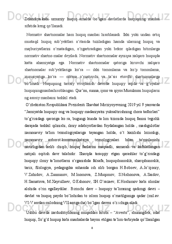 Zelandiya   kabi umumiy	 h uquq	 amalda	 bo lgan	 davlatlarda	 huquqning	 manbai	ʻ
sifatida	
 keng	 qo llanadi.	ʻ
 	
Normativ	 shartnomalar	 ham	 huquq	 manbai	 hisoblanadi.	 Ikki	 yoki	 undan	 ortiq
mustaqil	
 huquq	 sub yektlari	 o rtasida	 tuziladigan	 hamda	 ularning	 huquq	 va	ʼ ʻ
majburiyatlarini	
 o rnatadigan,	 o zgartiradigan	 yoki	 bekor	 qiladigan	 bitimlarga	ʻ ʻ
normativ	
 shartno-malar	 deyiladi.	 Normativ	 shartnomalar	 ayniqsa	 xalqaro	 huquqda
katta	
 ahamiyatga	 ega.	 Normativ	 shartnomalar	 qatoriga	 kiruvchi	 xalqaro
shartnomalar	
 sub yektlariga	 ko ra	 —	 ikki	 tomonlama	 va	 ko p	 tomonlama,	ʼ ʻ ʻ
xususiyatiga	
 ko ra	 —	 norma	 o rnatuvchi	 va	 ta sis	 etuvchi	 shartnomalarga	ʻ ʻ ʼ
bo linadi.	
 Huquqning	 tarixiy	 rivojlanish	 davrida	 huquqiy	 aqida	 va	 g oyalar	ʻ ʻ
huquqningmanbaihisoblangan.   Qur on	
ʼ ,   sunna ,   ijmo   va   qiyos   Musulmon   huquqlarni
ng	
 asosiy	 manbaini	 tashkil	 etadi.
 	
O’zbekiston	 Respublikasi	 Prezidenti	 Shavkat	 Mirziyoyevning	 2019	 yil	 9 yanvarda
“Jamiyatda	
 huquqiy	 ong	 va	 huquqiy	 madaniyatni	 yuksaltirishning	 chora	 tadbirlari”
to’g’risidagi	
 qaroriga	 ko	 ra,	 bugungi	 kunda	 ta	 lim	 tizimida	 huquq	 fanini	 tegishli
darajada	
 tashkil	 qilinishi,	 ilmiy	 adabiyotlardan	 foydalangan	 holda	 , mashgulotlar
zamonaviy	
 ta'lim	 texnologiyalariga	 tayangan	 holda,	 o’t	 kazilishi	 lozimligi,
zamonaviy	
 	axborot-kommunikatsiya	 	texnologiyalari	 	bilan	 	ta'minlanishi
zarurligidan	
 kelib	 chiqib,	 huquq	 fanlarini	 maqsadli,	 samarali	 va	 kafolatlangan
natijali	
 oqitish	 davr	 talabidir.	 Sharqda	 taraqqiy	 etgan	 qarashlar	 to’g’risidagi
huquqiy	
 ilmiy	 ta’limotlarni	 o’rganishda	 falsafa,	 huquqshunoslik,	 sharqshunoslik,
tarix,	
 filologiya,	 pedagogika	 sohasida	 ish	 olib	 borgan	 H.Boboev,	 A.Jo’zjoniy,
V.Zohidov,	
 A.Zunnunov,	 M.Inomova,	 Z.Muqimov,	 S.Nishonova,	 A.Saidov,
H.Samatova,	
 M.Xayrullaev,	 O.Eshonov,	 SH.O’razaev,	 K.Hoshimov	 kabi	 olimlar
alohida	
 o’rin	 egallaydilar..	 Birinchi	 davr	 – huquqiy	 ta’limning	 qadimgi	 davri	 –
davlat	
 va	 huquq	 paydo	 bo’lishidan	 to	 islom	 huquqi	 o’rnatilguniga	 qadar	 (mil.av.
VI-V	
 asrdan	 milodning	 VII	 asrigacha)	 bo’lgan	 davrni	 o’z	 ichiga	 oladi.	 
 	
Ushbu	 davrda	 zardushtiylikning	 muqaddas	 kitobi	 – “Avesto”,	 shuningdek,	 odat
huquqi,	
 So’g’d	 huquqi	 kabi	 manbalarda	 bayon	 etilgan	 ta’lim-tarbiyada	 qo’llanilgan
8