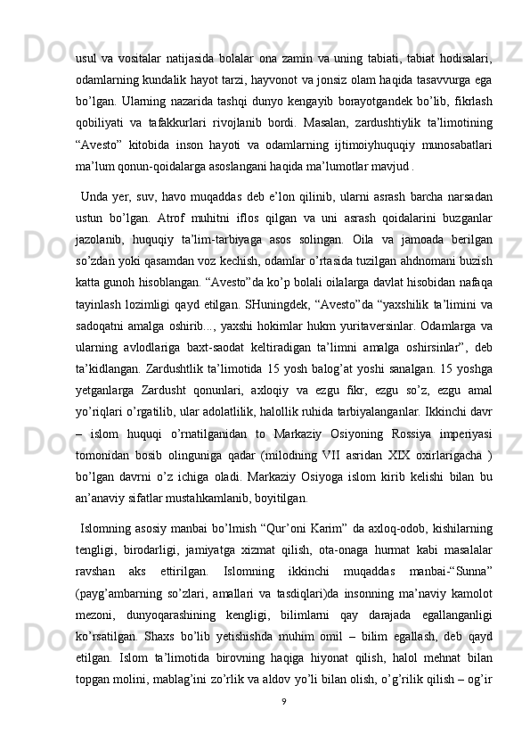 usul va	 vositalar	 natijasida	 bolalar	 ona	 zamin	 va	 uning	 tabiati,	 tabiat	 hodisalari,
odamlarning	
 kundalik	 hayot	 tarzi,	 hayvonot	 va	 jonsiz	 olam	 haqida	 tasavvurga	 ega
bo’lgan.	
 Ularning	 nazarida	 tashqi	 dunyo	 kengayib	 borayotgandek	 bo’lib,	 fikrlash
qobiliyati	
 va	 tafakkurlari	 rivojlanib	 bordi.	 Masalan,	 zardushtiylik	 ta’limotining
“Avesto”	
 kitobida	 inson	 hayoti	 va	 odamlarning	 ijtimoiyhuquqiy	 munosabatlari
ma’lum	
 qonun-qoidalarga	 asoslangani	 haqida	 ma’lumotlar	 mavjud	 . 
 	
Unda	 yer,	 suv,	 havo	 muqaddas	 deb	 e’lon	 qilinib,	 ularni	 asrash	 barcha	 narsadan
ustun	
 bo’lgan.	 Atrof	 muhitni	 iflos	 qilgan	 va	 uni	 asrash	 qoidalarini	 buzganlar
jazolanib,	
 huquqiy	 ta’lim-tarbiyaga	 asos	 solingan.	 Oila	 va	 jamoada	 berilgan
so’zdan	
 yoki	 qasamdan	 voz	 kechish,	 odamlar	 o’rtasida	 tuzilgan	 ahdnomani	 buzish
katta	
 gunoh	 hisoblangan.	 “Avesto”da	 ko’p	 bolali	 oilalarga	 davlat	 hisobidan	 nafaqa
tayinlash	
 lozimligi	 qayd	 etilgan.	 SHuningdek,	 “Avesto”da	 “yaxshilik	 ta’limini	 va
sadoqatni	
 amalga	 oshirib...,	 yaxshi	 hokimlar	 hukm	 yuritaversinlar.	 Odamlarga	 va
ularning	
 avlodlariga	 baxt-saodat	 keltiradigan	 ta’limni	 amalga	 oshirsinlar”,	 deb
ta’kidlangan.	
 Zardushtlik	 ta’limotida	 15	 yosh	 balog’at	 yoshi	 sanalgan.	 15	 yoshga
yetganlarga	
 Zardusht	 qonunlari,	 axloqiy	 va	 ezgu	 fikr,	 ezgu	 so’z,	 ezgu	 amal
yo’riqlari	
 o’rgatilib,	 ular	 adolatlilik,	 halollik	 ruhida	 tarbiyalanganlar.	 Ikkinchi	 davr
–	
 islom	 huquqi	 o’rnatilganidan	 to	 Markaziy	 Osiyoning	 Rossiya	 imperiyasi
tomonidan	
 bosib	 olinguniga	 qadar	 (milodning	 VII	 asridan	 XIX	 oxirlarigacha	 )
bo’lgan	
 davrni	 o’z	 ichiga	 oladi.	 Markaziy	 Osiyoga	 islom	 kirib	 kelishi	 bilan	 bu
an’anaviy	
 sifatlar	 mustahkamlanib,	 boyitilgan.	 
 	
Islomning	 asosiy	 manbai	 bo’lmish	 “Qur’oni	 Karim”	 da	 axloq-odob,	 kishilarning
tengligi,	
 birodarligi,	 jamiyatga	 xizmat	 qilish,	 ota-onaga	 hurmat	 kabi	 masalalar
ravshan	
 aks	 ettirilgan.	 Islomning	 ikkinchi	 muqaddas	 manbai-“Sunna”
(payg’ambarning	
 so’zlari,	 amallari	 va	 tasdiqlari)da	 insonning	 ma’naviy	 kamolot
mezoni,	
 dunyoqarashining	 kengligi,	 bilimlarni	 qay	 darajada	 egallanganligi
ko’rsatilgan.	
 Shaxs	 bo’lib	 yetishishda	 muhim	 omil	 – bilim	 egallash,	 deb	 qayd
etilgan.	
 Islom	 ta’limotida	 birovning	 haqiga	 hiyonat	 qilish,	 halol	 mehnat	 bilan
topgan	
 molini,	 mablag’ini	 zo’rlik	 va	 aldov	 yo’li	 bilan	 olish,	 o’g’rilik	 qilish	 – og’ir
9