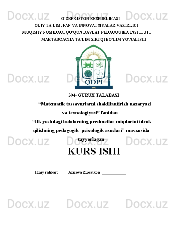 O ZBEKISTON RESPUBLIKASIʻ
OLIY TA’LIM , FAN VA INNOVATSIYALAR VAZIRLIGI
MUQIMIY NOMIDAGI QO’QON DAVLAT PEDAGOGIKA INSTITUTI 
MAKTABGACHA TA’LIM SIRTQI BO’LIM YO’NALISHI 
304- GURUX TALABASI 
 “Matematik tassavurlarni shakillantirish nazaryasi
va texnologiyasi”   fanidan
 “ Ilk yoshdagi bolalarning predmetlar miqdorini idrok
qilishning pedagogik- psixologik asoslari ” mavzusida
tayyorlagan
KURS ISHI
  
Ilmiy rahbar:            Azizova Ziroatxon   ____________ 