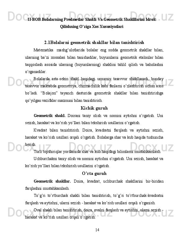 II-BOB Bolalarning Predmetlar Shakli Va Geometrik Shaklllarini Idrok
Qilishning O’ziga Xos Xususiyatlari
2.1Bolalarni geometrik shakllar bilan tanishtirish
Ма tematika  mashg’ulotlarida   bolalar   eng   sodda   geometrik   shakllar   bilan,
ularning   ba’zi   xossalari   bilan   tanishadilar,   buyumlarni   geometrik   etalonlar   bilan
taqqoslash   asosida   ularning   (buyumlarning)   shaklini   tahlil   qilish   va   baholashni
o’rganadilar. 
Bolalarda   asta-sekin   shakl   haqidagi   umumiy   tasavvur   shakllanadi,   bunday
tasavvur maktabda geometriya, chizmachilik kabi fanlarni o’zlashtirish uchun asos
bo’ladi.   “Bolajon”   tayanch   dasturida   geometrik   shakllar   bilan   tanishtirishga
qo’yilgan vazifalar mazmuni bilan tanishtirish. 
Kichik guruh
Geometrik   shakl.   Doirani   taniy   olish   va   nomini   aytishni   o’rgatish.   Uni
sezish, harakat va ko’rish yo’llari bilan tekshirish usullarini o’rgatish. 
Kvadrat   bilan   tanishtirish.   Doira,   kvadratni   farqlash   va   aytishni   sezish,
harakat va ko’rish usullari orqali o’rgatish. Bolalarga shar va kub haqida tushuncha
berish. 
Turli topshiriqlar yordamida shar va kub haqidagi bilimlarni mustahkamlash. 
Uchburchakni taniy olish va nomini aytishni o’rgatish. Uni sezish, harakat va
ko’rish yo’llari bilan tekshirish usullarini o’rgatish.
O’rta guruh
Geometrik   shakllar.   Doira,   kvadrat,   uchburchak   shakllarini   bir-biridan
farqlashni mustahkamlash. 
To’g’ri   to’rtburchak   shakli   bilan   tanishtirish,   to’g’ri   to’rtburchak-kvadratni
farqlash va aytishni, ularni sezish - harakat va ko’rish usullari orqali o’rganish. 
Oval shakli bilan tanishtirish, doira, ovalni farqlash va aytishni, ularni sezish -
harakat va ko’rish usullari orqali o’rgatish. 
14 