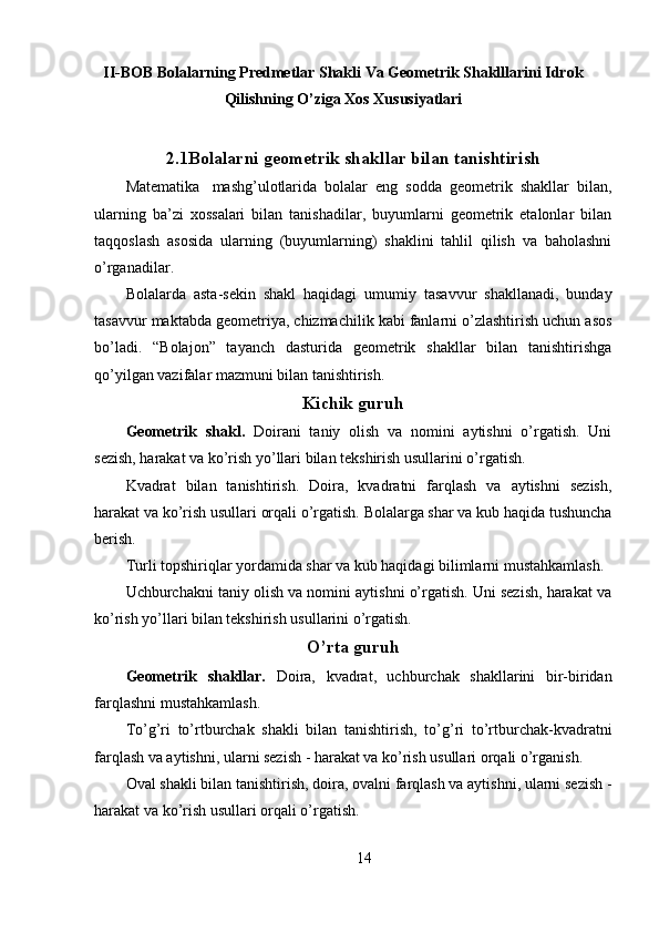 II-BOB Bolalarning Predmetlar Shakli Va Geometrik Shaklllarini Idrok
Qilishning O’ziga Xos Xususiyatlari
2.1Bolalarni geometrik shakllar bilan tanishtirish
Ма tematika  mashg’ulotlarida   bolalar   eng   sodda   geometrik   shakllar   bilan,
ularning   ba’zi   xossalari   bilan   tanishadilar,   buyumlarni   geometrik   etalonlar   bilan
taqqoslash   asosida   ularning   (buyumlarning)   shaklini   tahlil   qilish   va   baholashni
o’rganadilar. 
Bolalarda   asta-sekin   shakl   haqidagi   umumiy   tasavvur   shakllanadi,   bunday
tasavvur maktabda geometriya, chizmachilik kabi fanlarni o’zlashtirish uchun asos
bo’ladi.   “Bolajon”   tayanch   dasturida   geometrik   shakllar   bilan   tanishtirishga
qo’yilgan vazifalar mazmuni bilan tanishtirish. 
Kichik guruh
Geometrik   shakl.   Doirani   taniy   olish   va   nomini   aytishni   o’rgatish.   Uni
sezish, harakat va ko’rish yo’llari bilan tekshirish usullarini o’rgatish. 
Kvadrat   bilan   tanishtirish.   Doira,   kvadratni   farqlash   va   aytishni   sezish,
harakat va ko’rish usullari orqali o’rgatish. Bolalarga shar va kub haqida tushuncha
berish. 
Turli topshiriqlar yordamida shar va kub haqidagi bilimlarni mustahkamlash. 
Uchburchakni taniy olish va nomini aytishni o’rgatish. Uni sezish, harakat va
ko’rish yo’llari bilan tekshirish usullarini o’rgatish.
O’rta guruh
Geometrik   shakllar.   Doira,   kvadrat,   uchburchak   shakllarini   bir-biridan
farqlashni mustahkamlash. 
To’g’ri   to’rtburchak   shakli   bilan   tanishtirish,   to’g’ri   to’rtburchak-kvadratni
farqlash va aytishni, ularni sezish - harakat va ko’rish usullari orqali o’rganish. 
Oval shakli bilan tanishtirish, doira, ovalni farqlash va aytishni, ularni sezish -
harakat va ko’rish usullari orqali o’rgatish. 
14