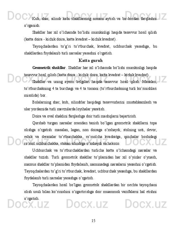 Kub,   shar,   silindr   kabi   shakllarning   nomini   aytish   va   bir-biridan   farqlashni
o’rganish. 
Shakllar   har   xil   o’lchamda   bo’lishi   mumkinligi   haqida   tasavvur   hosil   qilish
(katta doira - kichik doira, katta kvadrat – kichik kvadrat). 
Tayoqchalardan   to’g’ri   to’rtburchak,   kvadrat,   uchburchak   yasashga,   bu
shakllardan foydalanib turli narsalar yasashni o’rgatish. 
Katta guruh
Geometrik shakllar . Shakllar  har  xil o’lchamda bo’lishi  mumkinligi  haqida
tasavvur hosil qilish (katta doira - kichik doira, katta kvadrat – kichik kvadrat). 
Shakllar   va   uning   ayrim   belgilari   haqida   tasavvur   hosil   qilish:   Masalan,
to’rtburchakning 4 ta burchagi va 4 ta tomoni (to’rtburchakning turli ko’rinishlari
misolida) bor. 
Bolalarning   shar,   kub,   silindrlar   haqidagi   tasavvurlarini   mustahkamlash   va
ular yordamida turli mavzularda loyihalar yaratish. 
Doira va oval shaklini farqlashga doir turli mashqlarni bajartirish. 
Qurshab   turgan   narsalar   orasidan   tanish   bo’lgan   geometrik   shakllarni   topa
olishga   o’rgatish:   masalan,   lagan,   non   doiraga   o’xshaydi;   stolning   usti,   devor,
eshik   va   derazalar   to’rtburchakka,   ro’molcha   kvadratga,   qizchalar   boshidagi
ro’mol uchburchakka, stakan silindrga o’xshaydi va hakozo. 
Uchburchak   va   to’rtburchaklardan   turlicha   katta   o’lchamdagi   narsalar   va
shakllar   tuzish.   Turli   geometrik   shakllar   to’plamidan   har   xil   o’yinlar   o’ynash,
maxsus shakllar to’plamidan foydalanib, namunadagi narsalarni yasashni o’rgatish.
Tayoqchalardan to’g’ri to’rtburchak, kvadrat, uchburchak yasashga, bu shakllardan
foydalanib turli narsalar yasashga o’rgatish. 
Tayoqchalardan   hosil   bo’lgan   geometrik   shakllardan   bir   nechta   tayoqchani
olish  usuli  bilan  ko’rinishini   o’zgartirishga  doir   muammoli  vazifalarni  hal   etishni
o’rgatish. 
15 