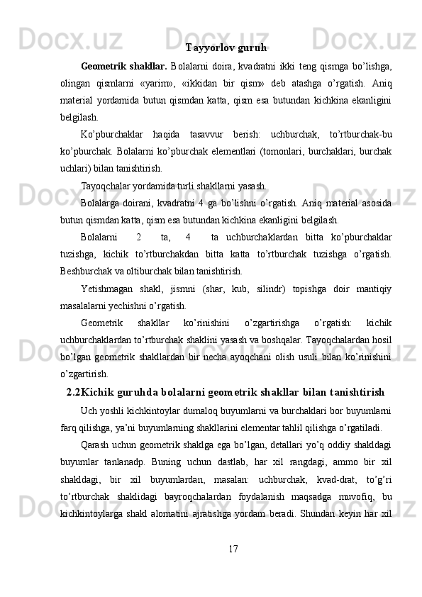 Tayyorlov guruh
Geometrik   shakllar.   Bolalarni   doira,   kvadratni   ikki   teng   qismga   bo’lishga,
olingan   qismlarni   «yarim»,   «ikkidan   bir   qism»   deb   atashga   o’rgatish.   Aniq
material   yordamida   butun   qismdan   katta,   qism   esa   butundan   kichkina   ekanligini
belgilash. 
Ko’pburchaklar   haqida   tasavvur   berish:   uchburchak,   to’rtburchak-bu
ko’pburchak.   Bolalarni   ko’pburchak   elementlari   (tomonlari,   burchaklari,   burchak
uchlari) bilan tanishtirish. 
Т ayoqchalar yordamida turli shakllarni yasash. 
Bolalarga   doirani,   kvadratni   4   ga   bo’lishni   o’rgatish.   Aniq   material   asosida
butun qismdan katta, qism esa butundan kichkina ekanligini belgilash. 
Bolalarni  2  ta,  4  ta   uchburchaklardan   bitta   ko’pburchaklar
tuzishga,   kichik   to’rtburchakdan   bitta   katta   to’rtburchak   tuzishga   o’rgatish.
Beshburchak va oltiburchak bilan tanishtirish. 
Yetishmagan   shakl,   jismni   (shar,   kub,   silindr)   topishga   doir   mantiqiy
masalalarni yechishni o’rgatish. 
Geometrik   shakllar   ko’rinishini   o’zgartirishga   o’rgatish:   kichik
uchburchaklardan to’rtburchak shaklini yasash va boshqalar. Tayoqchalardan hosil
bo’lgan   geometrik   shakllardan   bir   necha   ayoqchani   olish   usuli   bilan   ko’rinishini
o’zgartirish. 
2.2Kichik guruhda bolalarni geometrik shakllar bilan tanishtirish
Uch yoshli kichkintoylar dumaloq buyumlarni va burchaklari bor buyumlarni
farq qilishga, ya’ni buyumlarning shakllarini elementar tahlil qilishga o’rgatiladi. 
Qarash uchun geometrik shaklga ega bo’lgan, detallari yo’q oddiy shakldagi
buyumlar   tanlanadp.   Buning   uchun   dastlab,   har   xil   rangdagi,   ammo   bir   xil
shakldagi,   bir   xil   buyumlardan,   masalan:   uchburchak,   kvad-drat,   to’g’ri
to’rtburchak   shaklidagi   bayroqchalardan   foydalanish   maqsadga   muvofiq,   bu
kichkintoylarga   shakl   alomatini   ajratishga   yordam   beradi.   Shundan   keyin   har   xil
17 