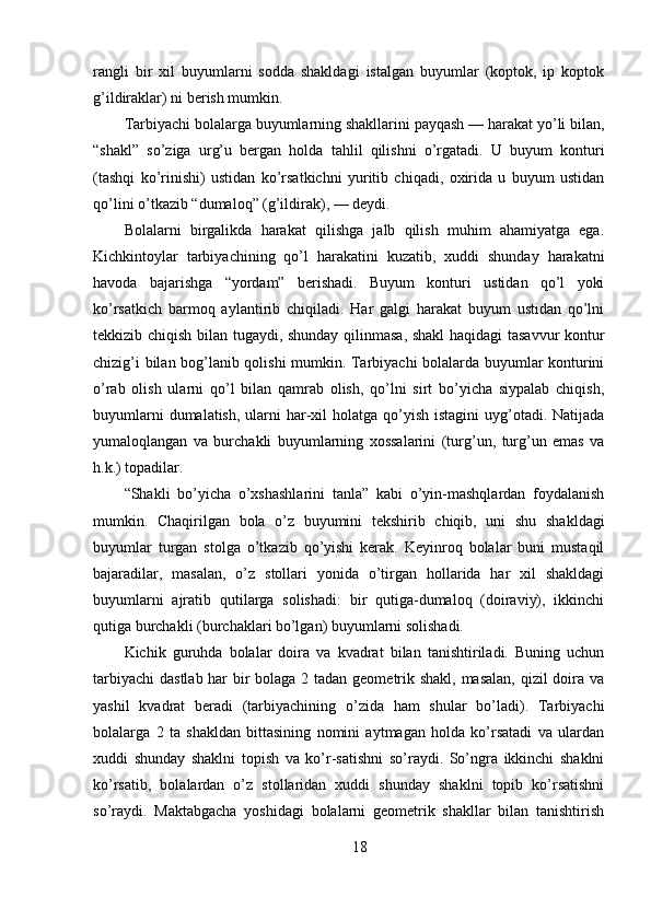 rangli   bir   xil   buyumlarni   sodda   shakldagi   istalgan   buyumlar   (koptok,   ip   koptok
g’ildiraklar) ni berish mumkin. 
Tarbiyachi bolalarga buyumlarning shakllarini payqash — harakat yo’li bilan,
“shakl”   so’ziga   urg’u   bergan   holda   tahlil   qilishni   o’rgatadi.   U   buyum   konturi
(tashqi   ko’rinishi)   ustidan   ko’rsatkichni   yuritib   chiqadi,   oxirida   u   buyum   ustidan
qo’lini o’tkazib “dumaloq” (g’ildirak), — deydi. 
Bolalarni   birgalikda   harakat   qilishga   jalb   qilish   muhim   ahamiyatga   ega.
Kichkintoylar   tarbiyachining   qo’l   harakatini   kuzatib,   xuddi   shunday   harakatni
havoda   bajarishga   “yordam”   berishadi.   Buyum   konturi   ustidan   qo’l   yoki
ko’rsatkich   barmoq   aylantirib   chiqiladi.   Har   galgi   harakat   buyum   ustidan   qo’lni
tekkizib chiqish bilan tugaydi, shunday qilinmasa, shakl haqidagi tasavvur  kontur
chizig’i bilan bog’lanib qolishi mumkin. Tarbiyachi bolalarda buyumlar konturini
o’rab   olish   ularni   qo’l   bilan   qamrab   olish,   qo’lni   sirt   bo’yicha   siypalab   chiqish,
buyumlarni  dumalatish,  ularni  har-xil  holatga  qo’yish  istagini  uyg’otadi. Natijada
yumaloqlangan   va   burchakli   buyumlarning   xossalarini   (turg’un,   turg’un   emas   va
h.k.) topadilar. 
“Shakli   bo’yicha   o’xshashlarini   tanla”   kabi   o’yin-mashqlardan   foydalanish
mumkin.   Chaqirilgan   bola   o’z   buyumini   tekshirib   chiqib,   uni   shu   shakldagi
buyumlar   turgan   stolga   o’tkazib   qo’yishi   kerak.   Keyinroq   bolalar   buni   mustaqil
bajaradilar,   masalan,   o’z   stollari   yonida   o’tirgan   hollarida   har   xil   shakldagi
buyumlarni   ajratib   qutilarga   solishadi:   bir   qutiga-dumaloq   (doiraviy),   ikkinchi
qutiga burchakli (burchaklari bo’lgan) buyumlarni solishadi. 
Kichik   guruhda   bolalar   doira   va   kvadrat   bilan   tanishtiriladi.   Buning   uchun
tarbiyachi  dastlab har  bir bolaga 2 tadan geometrik shakl, masalan,  qizil  doira va
yashil   kvadrat   beradi   (tarbiyachining   o’zida   ham   shular   bo’ladi).   Tarbiyachi
bolalarga   2   ta   shakldan   bittasining   nomini   aytmagan   holda   ko’rsatadi   va   ulardan
xuddi   shunday   shaklni   topish   va   ko’r-satishni   so’raydi.   So’ngra   ikkinchi   shaklni
ko’rsatib,   bolalardan   o’z   stollaridan   xuddi   shunday   shaklni   topib   ko’rsatishni
so’raydi.   Maktabgacha   yoshidagi   bolalarni   geometrik   shakllar   bilan   tanishtirish
18 