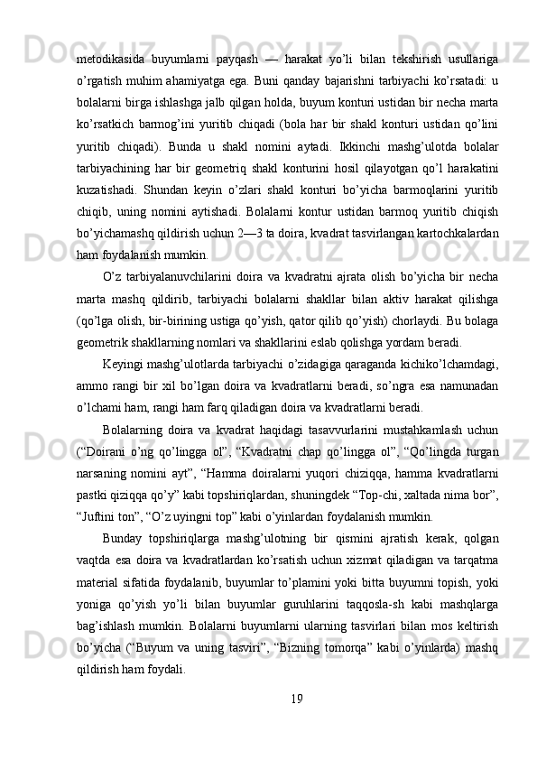 metodikasida   buyumlarni   payqash   —   harakat   yo’li   bilan   tekshirish   usullariga
o’rgatish  muhim  ahamiyatga   ega.  Buni  qanday   bajarishni   tarbiyachi   ko’rsatadi:  u
bolalarni birga ishlashga jalb qilgan holda, buyum konturi ustidan bir necha marta
ko’rsatkich   barmog’ini   yuritib   chiqadi   (bola   har   bir   shakl   konturi   ustidan   qo’lini
yuritib   chiqadi).   Bunda   u   shakl   nomini   aytadi.   Ikkinchi   mashg’ulotda   bolalar
tarbiyachining   har   bir   geometriq   shakl   konturini   hosil   qilayotgan   qo’l   harakatini
kuzatishadi.   Shundan   keyin   o’zlari   shakl   konturi   bo’yicha   barmoqlarini   yuritib
chiqib,   uning   nomini   aytishadi.   Bolalarni   kontur   ustidan   barmoq   yuritib   chiqish
bo’yichamashq qildirish uchun 2—3 ta doira, kvadrat tasvirlangan kartochkalardan
ham foydalanish mumkin. 
O’z   tarbiyalanuvchilarini   doira   va   kvadratni   ajrata   olish   bo’yicha   bir   necha
marta   mashq   qildirib,   tarbiyachi   bolalarni   shakllar   bilan   aktiv   harakat   qilishga
(qo’lga olish, bir-birining ustiga qo’yish, qator qilib qo’yish) chorlaydi. Bu bolaga
geometrik shakllarning nomlari va shakllarini eslab qolishga yordam beradi. 
Keyingi mashg’ulotlarda tarbiyachi o’zidagiga qaraganda kichiko’lchamdagi,
ammo   rangi   bir   xil   bo’lgan   doira   va   kvadratlarni   beradi,   so’ngra   esa   namunadan
o’lchami ham, rangi ham farq qiladigan doira va kvadratlarni beradi. 
Bolalarning   doira   va   kvadrat   haqidagi   tasavvurlarini   mustahkamlash   uchun
(“Doirani   o’ng   qo’lingga   ol”,   “Kvadratni   chap   qo’lingga   ol”,   “Qo’lingda   turgan
narsaning   nomini   ayt”,   “Hamma   doiralarni   yuqori   chiziqqa,   hamma   kvadratlarni
pastki qiziqqa qo’y” kabi topshiriqlardan, shuningdek “Top-chi, xaltada nima bor”,
“Juftini ton”, “O’z uyingni top” kabi o’yinlardan foydalanish mumkin. 
Bunday   topshiriqlarga   mashg’ulotning   bir   qismini   ajratish   kerak,   qolgan
vaqtda   esa   doira   va   kvadratlardan   ko’rsatish   uchun   xizmat   qiladigan   va   tarqatma
material  sifatida foydalanib, buyumlar  to’plamini  yoki  bitta buyumni  topish, yoki
yoniga   qo’yish   yo’li   bilan   buyumlar   guruhlarini   taqqosla-sh   kabi   mashqlarga
bag’ishlash   mumkin.   Bolalarni   buyumlarni   ularning   tasvirlari   bilan   mos   keltirish
bo’yicha   (“Buyum   va   uning   tasviri”,   “Bizning   tomorqa”   kabi   o’yinlarda)   mashq
qildirish ham foydali. 
19 