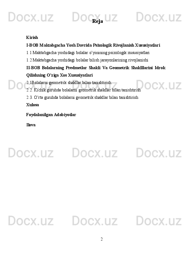 Reja
Kirish
I-BOB  Maktabgacha Yosh Davrida Psixologik   Rivojlanish Xususiyatlari
1.1 Maktabgacha yoshidagi  bolalar o’yinining psixologik xususiyatlari
1.2 Maktabgacha y oshidagi  bolalar bilish jarayonlarining rivojlanishi
II-BOB   Bolalarning   Predmetlar   Shakli   Va   Geometrik   Shaklllarini   Idrok
Qilishning O’ziga Xos Xususiyatlari 
2.1Bolalarni geometrik shakllar bilan tanishtirish. 
2.2. Kichik guruhda bolalarni geometrik shakllar bilan tanishtirish
2.3. O’rta guruhda bolalarni geometrik shakllar bilan tanishtirish
Xulosa
Foydalanilgan Adabiyotlar
Ilova
           
2