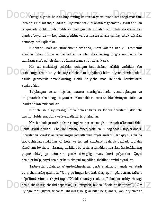 Oxirgi  o’yinda bolalar  buyumning kontur  va yassi  tasviri  orasidagi  moslikni
idrok qilishni mashq qiladilar. Buyumlar shaklini abstrakt geometrik shakllar bilan
taqqoslash   kichkintoylar   uddalay   oladigan   ish.   Bolalar   geometrik   shakllarni   har
qanday buyumni — koptokni, g’ishtni va boshqa narsalarni qanday idrok qilsalar,
shunday idrok qiladilar. 
Binobarin,   bolalar   qurilishkomplektlarida,   mozaikalarda   har   xil   geometrik
shakllar   bilan   doimo   uchrashadilar   va   ular   shakllarning   to’g’ri   nomlarini   bu
nomlarni eslab qolish shart bo’lmasa ham, eshitishlari kerak. 
Har   xil   shakldagi   teshiklar   ochilgan   taxtachalar,   teshikli   yashiklar   (bu
teshiklarga   shakli   bo’yicha   tegishli   shakllar   qo’yiladi)   bilan   o’ynar   ekanlar,   ular-
aslida   geometrik   obyektlarning   shakli   bo’yicha   mos   keltirish   harakatlarini
egallaydilar. 
To’plangan   sensor   tajriba,   maxsus   mashg’ulotlarda   yumaloqlangan   va
ko’pburchak   shaklidagi   buyumlar   bilan   ishlash   asosida   kichkintoylar   doira   va
kvadrat bilan tanishadilar. 
Birinchi   shunday   mashg’ulotda   bolalar   katta   va   kichik   doiralarni,   ikkinchi
mashg’ulotda esa, doira va kvadratlarni farq qiladilar. 
Har   bir   bolaga   turli   ko’rinishdagi   va   har   xil   rangli,   ikki-uch   o’lchamli   ikki-
uchta   shakl   beriladi.   Shakllar   karton,   faner,   yoki   qalin   qog’ozdan   tayyorlanadi.
Doiralar va kvadratlar tasvirlangan jadvallardan foydalaniladi. Har qaysi  jadvalda
ikki-uchtadan   shakl   har   xil   holat   va   har   xil   kombinatsiyalarda   beriladi.   Bolalar
shakllarni tekshirib, ularning shakllari bo’yicha ajratadilar, masalan, kartochkaning
yuqori   chizig’iga   doiralarni,   pastki   chizig’iga   kvadratlarni   qo’yadilar.   Qaysi
shakllar ko’p, qaysi shakllar kam ekanini topadilar, shakllar nomini aytadilar. 
Та rbiyachi   bolalarga   o’yin-toshliriqlarini   berib   shakllarni   tanish   va   atash
bo’yicha mashq qildiradi: “O’ng qo’lingda kvadrat, chap qo’lingda doirani keltir”,
“Qo’limda nima borligini top”, “Xuddi shunday shakl top” (bolalar tarbiyachidagi
shakl shaklidagi shaklni topadilar), shuningdek, bunda “Shakllar dominosi”, “O’z
uyingni top” (uychalar har xil shakldagi belgilar bilan belgilanadi) kabi o’yinlardan
20 