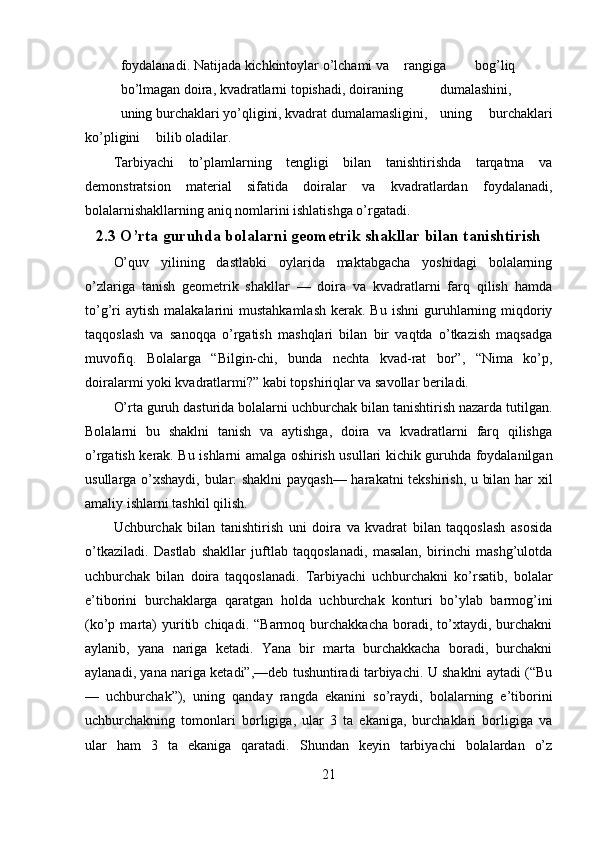 foydalanadi. Natijada kichkintoylar o’lchami va  rangiga  bog’liq  
bo’lmagan doira, kvadratlarni topishadi, doiraning  dumalashini,  
uning burchaklari yo’qligini, kvadrat dumalamasligini,  uning   burchaklari
ko’pligini  bilib oladilar. 
Tarbiyachi   to’plamlarning   tengligi   bilan   tanishtirishda   tarqatma   va
demonstratsion   material   sifatida   doiralar   va   kvadratlardan   foydalanadi,
bolalarnishakllarning aniq nomlarini ishlatishga o’rgatadi. 
2.3 O’rta guruhda bolalarni geometrik shakllar bilan tanishtirish
O’quv   yilining   dastlabki   oylarida   maktabgacha   yoshidagi   bolalarning
o’zlariga   tanish   geometrik   shakllar   —   doira   va   kvadratlarni   farq   qilish   hamda
to’g’ri   aytish  malakalarini  mustahkamlash   kerak. Bu  ishni  guruhlarning  miqdoriy
taqqoslash   va   sanoqqa   o’rgatish   mashqlari   bilan   bir   vaqtda   o’tkazish   maqsadga
muvofiq.   Bolalarga   “Bilgin-chi,   bunda   nechta   kvad-rat   bor”,   “Nima   ko’p,
doiralarmi yoki kvadratlarmi?” kabi topshiriqlar va savollar beriladi. 
O’rta guruh dasturida bolalarni uchburchak bilan tanishtirish nazarda tutilgan.
Bolalarni   bu   shaklni   tanish   va   aytishga,   doira   va   kvadratlarni   farq   qilishga
o’rgatish kerak. Bu ishlarni amalga oshirish usullari kichik guruhda foydalanilgan
usullarga o’xshaydi, bular: shaklni payqash— harakatni tekshirish, u bilan har xil
amaliy ishlarni tashkil qilish. 
Uchburchak   bilan   tanishtirish   uni   doira   va   kvadrat   bilan   taqqoslash   asosida
o’tkaziladi.   Dastlab   shakllar   juftlab   taqqoslanadi,   masalan,   birinchi   mashg’ulotda
uchburchak   bilan   doira   taqqoslanadi.   Tarbiyachi   uchburchakni   ko’rsatib,   bolalar
e’tiborini   burchaklarga   qaratgan   holda   uchburchak   konturi   bo’ylab   barmog’ini
(ko’p  marta)   yuritib  chiqadi.   “Barmoq   burchakkacha   boradi,   to’xtaydi,   burchakni
aylanib,   yana   nariga   ketadi.   Yana   bir   marta   burchakkacha   boradi,   burchakni
aylanadi, yana nariga ketadi”,—deb tushuntiradi tarbiyachi. U shaklni aytadi (“Bu
—   uchburchak”),   uning   qanday   rangda   ekanini   so’raydi,   bolalarning   e’tiborini
uchburchakning   tomonlari   borligiga,   ular   3   ta   ekaniga,   burchaklari   borligiga   va
ular   ham   3   ta   ekaniga   qaratadi.   Shundan   keyin   tarbiyachi   bolalardan   o’z
21 