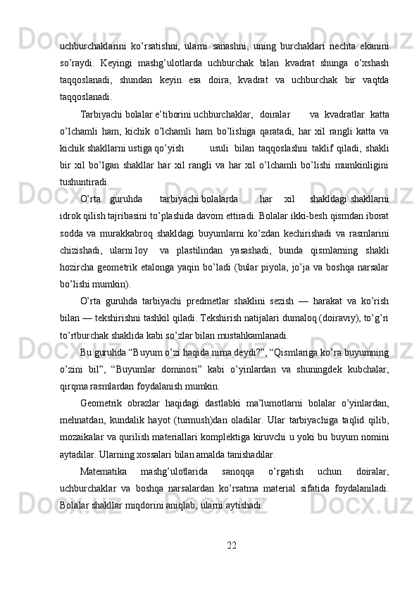 uchburchaklarini   ko’rsatishni,   ularni   sanashni,   uning   burchaklari   nechta   ekanini
so’raydi.   Keyingi   mashg’ulotlarda   uchburchak   bilan   kvadrat   shunga   o’xshash
taqqoslanadi,   shundan   keyin   esa   doira,   kvadrat   va   uchburchak   bir   vaqtda
taqqoslanadi. 
Tarbiyachi bolalar e’tiborini uchburchaklar,  doiralar  va   kvadratlar   katta
o’lchamli   ham,   kichik   o’lchamli   ham   bo’lishiga   qaratadi,   har   xil   rangli   katta   va
kichik shakllarni ustiga qo’yish  usuli  bilan   taqqoslashni   taklif   qiladi,   shakli
bir   xil   bo’lgan   shakllar   har   xil   rangli   va   har   xil   o’lchamli   bo’lishi   mumkinligini
tushuntiradi. 
O’rta  guruhda  tarbiyachi bolalarda  har  xil  shakldagi shakllarni
idrok qilish tajribasini to’plashida davom ettiradi. Bolalar ikki-besh qismdan iborat
sodda   va   murakkabroq   shakldagi   buyumlarni   ko’zdan   kechirishadi   va   rasmlarini
chizishadi,  ularni loy  va   plastilindan   yasashadi,   bunda   qismlarning   shakli
hozircha  geometrik etalonga  yaqin  bo’ladi   (bular   piyola, jo’ja va  boshqa  narsalar
bo’lishi mumkin). 
O’rta   guruhda   tarbiyachi   predmetlar   shaklini   sezish   —   harakat   va   ko’rish
bilan — tekshirishni tashkil qiladi. Tekshirish natijalari dumaloq (doiraviy), to’g’ri
to’rtburchak shaklida kabi so’zlar bilan mustahkamlanadi. 
Bu guruhda “Buyum o’zi haqida nima deydi?”, “Qismlariga ko’ra buyumning
o’zini   bil”,   “Buyumlar   dominosi”   kabi   o’yinlardan   va   shuningdek   kubchalar,
qirqma rasmlardan foydalanish mumkin. 
Geometrik   obrazlar   haqidagi   dastlabki   ma’lumotlarni   bolalar   o’yinlardan,
mehnatdan,   kundalik   hayot   (turmush)dan   oladilar.   Ular   tarbiyachiga   taqlid   qilib,
mozaikalar va qurilish materiallari komplektiga kiruvchi u yoki bu buyum nomini
aytadilar. Ularning xossalari bilan amalda tanishadilar. 
Matematika   mashg’ulotlarida   sanoqqa   o’rgatish   uchun   doiralar,
uchburchaklar   va   boshqa   narsalardan   ko’rsatma   material   sifatida   foydalaniladi.
Bolalar shakllar miqdorini aniqlab, ularni aytishadi. 
22 