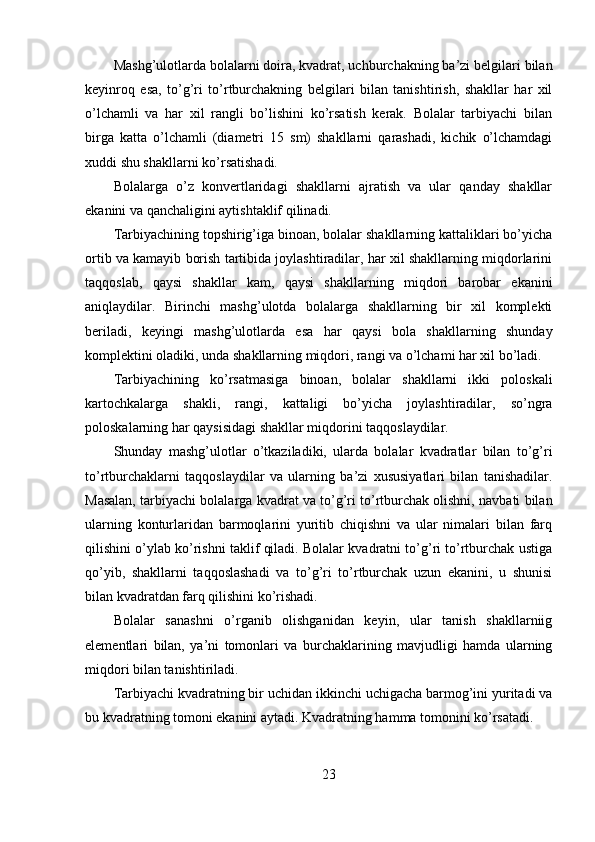 Mashg’ulotlarda bolalarni doira, kvadrat, uchburchakning ba’zi belgilari bilan
keyinroq   esa,   to’g’ri   to’rtburchakning   belgilari   bilan   tanishtirish,   shakllar   har   xil
o’lchamli   va   har   xil   rangli   bo’lishini   ko’rsatish   kerak.   Bolalar   tarbiyachi   bilan
birga   katta   o’lchamli   (diametri   15   sm)   shakllarni   qarashadi,   kichik   o’lchamdagi
xuddi shu shakllarni ko’rsatishadi. 
Bolalarga   o’z   konvertlaridagi   shakllarni   ajratish   va   ular   qanday   shakllar
ekanini va qanchaligini aytishtaklif qilinadi. 
Tarbiyachining topshirig’iga binoan, bolalar shakllarning kattaliklari bo’yicha
ortib va kamayib borish tartibida joylashtiradilar, har xil shakllarning miqdorlarini
taqqoslab,   qaysi   shakllar   kam,   qaysi   shakllarning   miqdori   barobar   ekanini
aniqlaydilar.   Birinchi   mashg’ulotda   bolalarga   shakllarning   bir   xil   komplekti
beriladi,   keyingi   mashg’ulotlarda   esa   har   qaysi   bola   shakllarning   shunday
komplektini oladiki, unda shakllarning miqdori, rangi va o’lchami har xil bo’ladi. 
Tarbiyachining   ko’rsatmasiga   binoan,   bolalar   shakllarni   ikki   poloskali
kartochkalarga   shakli,   rangi,   kattaligi   bo’yicha   joylashtiradilar,   so’ngra
poloskalarning har qaysisidagi shakllar miqdorini taqqoslaydilar. 
Shunday   mashg’ulotlar   o’tkaziladiki,   ularda   bolalar   kvadratlar   bilan   to’g’ri
to’rtburchaklarni   taqqoslaydilar   va   ularning   ba’zi   xususiyatlari   bilan   tanishadilar.
Masalan, tarbiyachi bolalarga kvadrat va to’g’ri to’rtburchak olishni, navbati bilan
ularning   konturlaridan   barmoqlarini   yuritib   chiqishni   va   ular   nimalari   bilan   farq
qilishini o’ylab ko’rishni taklif qiladi. Bolalar kvadratni to’g’ri to’rtburchak ustiga
qo’yib,   shakllarni   taqqoslashadi   va   to’g’ri   to’rtburchak   uzun   ekanini,   u   shunisi
bilan kvadratdan farq qilishini ko’rishadi. 
Bolalar   sanashni   o’rganib   olishganidan   keyin,   ular   tanish   shakllarniig
elementlari   bilan,   ya’ni   tomonlari   va   burchaklarining   mavjudligi   hamda   ularning
miqdori bilan tanishtiriladi. 
Tarbiyachi kvadratning bir uchidan ikkinchi uchigacha barmog’ini yuritadi va
bu kvadratning tomoni ekanini aytadi. Kvadratning hamma tomonini ko’rsatadi. 
23 