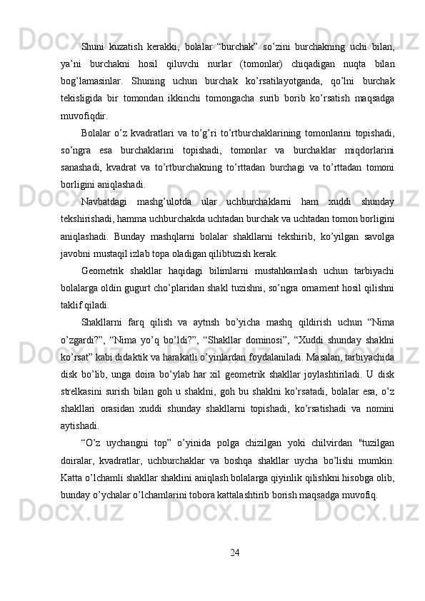 Shuni   kuzatish   kerakki,   bolalar   “burchak”   so’zini   burchakning   uchi   bilan,
ya’ni   burchakni   hosil   qiluvchi   nurlar   (tomonlar)   chiqadigan   nuqta   bilan
bog’lamasinlar.   Shuning   uchun   burchak   ko’rsatilayotganda,   qo’lni   burchak
tekisligida   bir   tomondan   ikkinchi   tomongacha   surib   borib   ko’rsatish   maqsadga
muvofiqdir. 
Bolalar   o’z   kvadratlari   va   to’g’ri   to’rtburchaklarining   tomonlarini   topishadi,
so’ngra   esa   burchaklarini   topishadi,   tomonlar   va   burchaklar   miqdorlarini
sanashadi,   kvadrat   va   to’rtburchakning   to’rttadan   burchagi   va   to’rttadan   tomoni
borligini aniqlashadi. 
Navbatdagi   mashg’ulotda   ular   uchburchaklarni   ham   xuddi   shunday
tekshirishadi, hamma uchburchakda uchtadan burchak va uchtadan tomon borligini
aniqlashadi.   Bunday   mashqlarni   bolalar   shakllarni   tekshirib,   ko’yilgan   savolga
javobni mustaqil izlab topa oladigan qilibtuzish kerak. 
Geometrik   shakllar   haqidagi   bilimlarni   mustahkamlash   uchun   tarbiyachi
bolalarga oldin gugurt cho’plaridan shakl tuzishni, so’ngra ornament hosil qilishni
taklif qiladi. 
Shakllarni   farq   qilish   va   aytnsh   bo’yicha   mashq   qildirish   uchun   “Nima
o’zgardi?”,   “Nima   yo’q   bo’ldi?”,   “Shakllar   dominosi”,   “Xuddi   shunday   shaklni
ko’rsat” kabi didaktik va harakatli o’yinlardan foydalaniladi. Masalan, tarbiyachida
disk   bo’lib,   unga   doira   bo’ylab   har   xil   geometrik   shakllar   joylashtiriladi.   U   disk
strelkasini   surish   bilan   goh   u   shaklni,   goh   bu   shaklni   ko’rsatadi,   bolalar   esa,   o’z
shakllari   orasidan   xuddi   shunday   shakllarni   topishadi,   ko’rsatishadi   va   nomini
aytishadi. 
“O’z   uychangni   top”   o’yinida   polga   chizilgan   yoki   chilvirdan   "tuzilgan
doiralar,   kvadratlar,   uchburchaklar   va   boshqa   shakllar   uycha   bo’lishi   mumkin.
Katta o’lchamli shakllar shaklini aniqlash bolalarga qiyinlik qilishkni hisobga olib,
bunday o’ychalar o’lchamlarini tobora kattalashtirib borish maqsadga muvofiq. 
24 