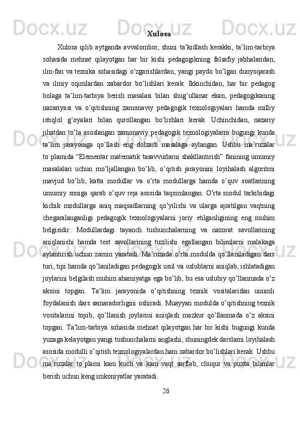 Xulosa
Xulosa   qilib   aytganda   avvalombor,   shuni   ta’kidlash   kerakki,   ta’lim-tarbiya
sohasida   mehnat   qilayotgan   har   bir   kishi   pedagogikning   falsafiy   jabhalaridan,
ilm-fan va texnika sohasidagi o’zgarishlardan, yangi paydo bo’lgan dunyoqarash
va   ilmiy   oqimlardan   xabardor   bo’lishlari   kerak.   Ikkinchidan,   har   bir   pedagog
bolaga   ta’lim-tarbiya   berish   masalasi   bilan   shug’ullanar   ekan,   pedagogikaning
nazariyasi   va   o’qitishning   zamonaviy   pedagogik   texnologiyalari   hamda   milliy
istiqlol   g’oyalari   bilan   qurollangan   bo’lishlari   kerak.   Uchinchidan,   nazariy
jihatdan   to’la   asoslangan   zamonaviy   pedagogik   texnologiyalarni   bugungi   kunda
ta’lim   jarayoniga   qo’llash   eng   dolzarb   masalaga   aylangan.   Ushbu   ma’ruzalar
to`plamida “Elementar matematik tasavvurlarni shakllantirish” fanining umumiy
masalalari   uchun   mo’ljallangan   bo’lib,   o’qitish   jarayonini   loyihalash   algoritmi
mavjud   bo’lib,   katta   modullar   va   o’rta   modullarga   hamda   o’quv   soatlarining
umumiy   soniga   qarab   o’quv   reja   asosida   taqsimlangan.   O’rta   modul   tarkibidagi
kichik   modullarga   aniq   maqsadlarning   qo’yilishi   va   ularga   ajratilgan   vaqtning
chegaralanganligi   pedagogik   texnologiyalarni   joriy   etilganligining   eng   muhim
belgisidir.   Modullardagi   tayanch   tushunchalarning   va   nazorat   savollarining
aniqlanishi   hamda   test   savollarining   tuzilishi   egallangan   bilimlarni   malakaga
aylantirish   uchun  zamin  yaratadi.  Ma’ruzada  o’rta  modulda  qo’llaniladigan  dars
turi, tipi hamda qo’laniladigan pedagogik usul va uslublarni aniqlab, ishlatadigan
joylarini belgilash muhim ahamiyatga ega bo’lib, bu esa uslubiy qo’llanmada o’z
aksini   topgan.   Ta’lim   jarayonida   o’qitishning   texnik   vositalaridan   unumli
foydalanish dars samaradorligini oshiradi. Muayyan modulda o’qitishning texnik
vositalarini   topib,   qo’llanish   joylarini   aniqlash   mazkur   qo’llanmada   o’z   aksini
topgan.   Ta’lim-tarbiya   sohasida   mehnat   qilayotgan   har   bir   kishi   bugungi   kunda
yuzaga kelayotgan yangi tushunchalarni anglashi, shuningdek darslarni loyihalash
asosida modulli o’qitish texnologiyalardan ham xabardor bo’lishlari kerak. Ushbu
ma’ruzalar   to`plami   kam   kuch   va   kam   vaqt   sarflab,   chuqur   va   puxta   bilimlar
berish uchun keng imkoniyatlar yaratadi. 
26