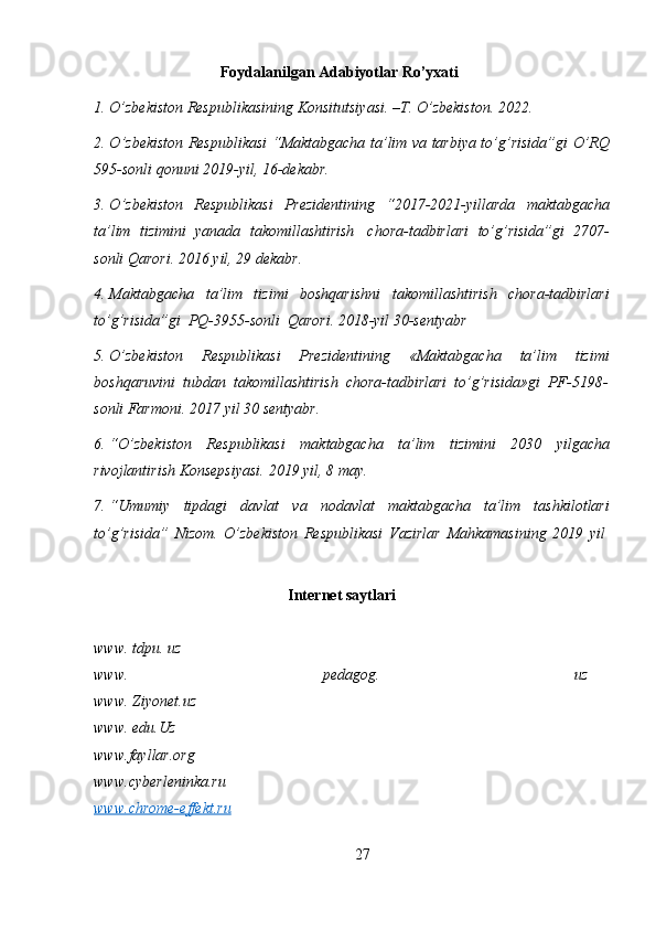 Foydalanilgan   Adabiyotlar   Ro’yxati
1. O’zbekiston   Respublikasining   Konsitutsiyasi.   –T.   O’zbekiston.   20 2 2.
2. O ’ zbekiston   Respublikasi   “ Maktabgacha   ta ’ lim   va   tarbiya   to ’ g ’ risida ” gi   O ’ RQ
595- sonli   qonuni  2019- yil ,   16- dekabr .
3. O ’ zbekiston   Respublikasi   Prezidentining   “2017-2021- yillarda   maktabgacha
ta ’ lim   tizimini   yanada   takomillashtirish   chora - tadbirlari   to ’ g ’ risida ” gi   2707-
sonli   Qarori .   2016   yil,   29   dekabr.
4. Maktabgacha   ta’lim   tizimi   boshqarishni   takomillashtirish   chora-tadbirlari
to’g’risida”gi   PQ-3955-sonli   Qarori.   2018-yil   30-sentyabr
5. O’zbekiston   Respublikasi   Prezidentining   «Maktabgacha   ta’lim   tizimi
boshqaruvini   tubdan   takomillashtirish   chora-tadbirlari   to’g’risida»gi   PF-5198-
sonli   Farmoni.   2017   yil   30   sentyabr.
6. “O’zbekiston   Respublikasi   maktabgacha   ta’lim   tizimini   2030   yilgacha
rivojlantirish Konsepsiyasi.   2019 yil,   8 may.
7. “Umumiy   tipdagi   davlat   va   nodavlat   maktabgacha   ta’lim   tashkilotlari
to’g’risida”   Nizom.   O’zbekiston   Respublikasi   Vazirlar   Mahkamasining   2019   yil
Internet saytlari
www. tdpu. uz 
www.   pedagog.   uz
www. Ziyonet.uz
www. edu.Uz
www.fayllar.org
www.cyberleninka.ru
www.chrome-effekt.ru
27