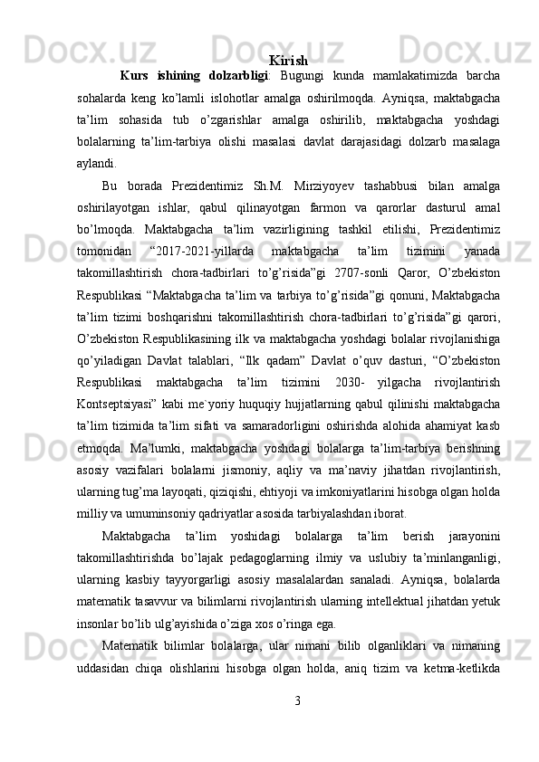 Kirish
    Kurs   ishining   dolzarbligi :   Bugungi   kunda   mamlakatimizda   barcha
sohalarda   keng   ko’lamli   islohotlar   amalga   oshirilmoqda.   Ayniqsa,   maktabgacha
ta’lim   sohasida   tub   o’zgarishlar   amalga   oshirilib,   maktabgacha   yoshdagi
bolalarning   ta’lim-tarbiya   olishi   masalasi   davlat   darajasidagi   dolzarb   masalaga
aylandi. 
Bu   borada   Prezidentimiz   Sh.M.   Mirziyoyev   tashabbusi   bilan   amalga
oshirilayotgan   ishlar,   qabul   qilinayotgan   farmon   va   qarorlar   dasturul   amal
bo’lmoqda.   Maktabgacha   ta’lim   vazirligining   tashkil   etilishi,   Prezidentimiz
tomonidan   “2017-2021-yillarda   maktabgacha   ta’lim   tizimini   yanada
takomillashtirish   chora-tadbirlari   to’g’risida”gi   2707-sonli   Qaror,   O’zbekiston
Respublikasi  “Maktabgacha   ta’lim  va  tarbiya  to’g’risida”gi  qonuni,  Maktabgacha
ta’lim   tizimi   boshqarishni   takomillashtirish   chora-tadbirlari   to’g’risida”gi   qarori,
O’zbekiston  Respublikasining  ilk va maktabgacha yoshdagi  bolalar rivojlanishiga
qo’yiladigan   Davlat   talablari,   “Ilk   qadam”   Davlat   o’quv   dasturi,   “O’zbekiston
Respublikasi   maktabgacha   ta’lim   tizimini   2030-   yilgacha   rivojlantirish
Kontseptsiyasi”   kabi   me`yoriy  huquqiy   hujjatlarning   qabul   qilinishi   maktabgacha
ta’lim   tizimida   ta’lim   sifati   va   samaradorligini   oshirishda   alohida   ahamiyat   kasb
etmoqda.   Ma’lumki,   maktabgacha   yoshdagi   bolalarga   ta’lim-tarbiya   berishning
asosiy   vazifalari   bolalarni   jismoniy,   aqliy   va   ma’naviy   jihatdan   rivojlantirish,
ularning tug’ma layoqati, qiziqishi, ehtiyoji va imkoniyatlarini hisobga olgan holda
milliy va umuminsoniy qadriyatlar asosida tarbiyalashdan iborat. 
Maktabgacha   ta’lim   yoshidagi   bolalarga   ta’lim   berish   jarayonini
takomillashtirishda   bo’lajak   pedagoglarning   ilmiy   va   uslubiy   ta’minlanganligi,
ularning   kasbiy   tayyorgarligi   asosiy   masalalardan   sanaladi.   Ayniqsa,   bolalarda
matematik tasavvur va bilimlarni rivojlantirish ularning intellektual jihatdan yetuk
insonlar bo’lib ulg’ayishida o’ziga xos o’ringa ega. 
Matematik   bilimlar   bolalarga,   ular   nimani   bilib   olganliklari   va   nimaning
uddasidan   chiqa   olishlarini   hisobga   olgan   holda,   aniq   tizim   va   ketma-ketlikda
3 