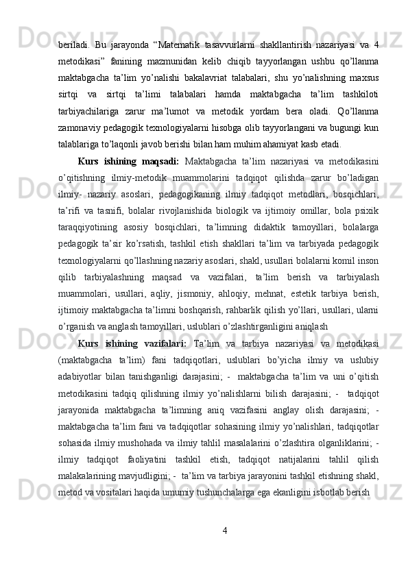 beriladi.   Bu   jarayonda   “Matematik   tasavvurlarni   shakllantirish   nazariyasi   va   4
metodikasi”   fanining   mazmunidan   kelib   chiqib   tayyorlangan   ushbu   qo’llanma
maktabgacha   ta’lim   yo’nalishi   bakalavriat   talabalari,   shu   yo’nalishning   maxsus
sirtqi   va   sirtqi   ta’limi   talabalari   hamda   maktabgacha   ta’lim   tashkiloti
tarbiyachilariga   zarur   ma’lumot   va   metodik   yordam   bera   oladi.   Qo’llanma
zamonaviy pedagogik texnologiyalarni hisobga olib tayyorlangani va bugungi kun
talablariga to’laqonli javob berishi bilan ham muhim ahamiyat kasb etadi.
Kurs   ishining   maqsadi:   Maktabgacha   ta’lim   nazariyasi   va   metodikasini
о’qitishning   ilmiy-metodik   muammolarini   tadqiqot   qilishda   zarur   bо’ladigan
ilmiy-   nazariy   asoslari,   pedagogikaning   ilmiy   tadqiqot   metodlari,   bosqichlari,
ta’rifi   va   tasnifi,   bolalar   rivojlanishida   biologik   va   ijtimoiy   omillar,   bola   psixik
taraqqiyotining   asosiy   bosqichlari,   ta’limning   didaktik   tamoyillari,   bolalarga
pedagogik   ta’sir   kо’rsatish,   tashkil   etish   shakllari   ta’lim   va   tarbiyada   pedagogik
texnologiyalarni qо’llashning nazariy asoslari, shakl, usullari bolalarni komil inson
qilib   tarbiyalashning   maqsad   va   vazifalari,   ta’lim   berish   va   tarbiyalash
muammolari,   usullari,   aqliy,   jismoniy,   ahloqiy,   mehnat,   estetik   tarbiya   berish,
ijtimoiy maktabgacha ta’limni boshqarish, rahbarlik qilish yо’llari, usullari, ularni
о’rganish va anglash tamoyillari, uslublari о’zlashtirganligini aniqlash
Kurs   ishining   vazifalari :   Ta’lim   va   tarbiya   nazariyasi   va   metodikasi
(maktabgacha   ta’lim)   fani   tadqiqotlari,   uslublari   bо’yicha   ilmiy   va   uslubiy
adabiyotlar   bilan   tanishganligi   darajasini;   -     maktabgacha   ta’lim   va   uni   о’qitish
metodikasini   tadqiq   qilishning   ilmiy   yо’nalishlarni   bilish   darajasini;   -     tadqiqot
jarayonida   maktabgacha   ta’limning   aniq   vazifasini   anglay   olish   darajasini;   -
maktabgacha   ta’lim   fani   va   tadqiqotlar   sohasining   ilmiy  yо’nalishlari,   tadqiqotlar
sohasida  ilmiy mushohada va ilmiy tahlil  masalalarini  о’zlashtira olganliklarini; -
ilmiy   tadqiqot   faoliyatini   tashkil   etish,   tadqiqot   natijalarini   tahlil   qilish
malakalarining mavjudligini; -  ta’lim va tarbiya jarayonini tashkil etishning shakl,
metod va vositalari haqida umumiy tushunchalarga ega ekanligini isbotlab berish
4 