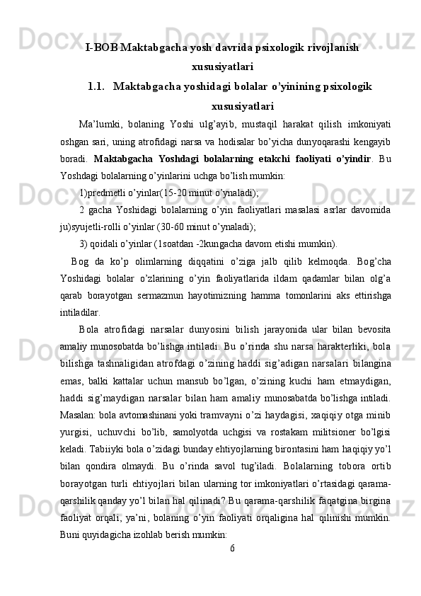 I-BOB M aktabgacha yosh davrida psixologik   rivojlanish
xususiyatlari
1.1. Maktabgacha yoshidagi  bolalar o’yinining psixologik
xususiyatlari
Ma’lumki,   bolaning   Yoshi   ulg’ayib,   mustaqil   harakat   qilish   imkoniyati
oshgan   sari,  uning  atrofidagi   narsa  va  hodisalar  bo’yicha  dunyoqarashi  kengayib
boradi .   Maktabgacha   Yoshdagi   bolalarning   etakchi   faoliyati   o’yindir .   Bu
Yoshdagi bolalarning o’yinlarini uchga bo’lish mumkin:
1)predmetli o’yinlar(15-20 minut o’ynaladi);
2   gacha   Yoshidagi   bolalarning   o’yin   faoliyatlari   masalasi   asrlar   davomida
ju )syujetli-rolli o’yinlar (30-60 minut o’ynaladi);
3) qoidali o’yinlar (1soatdan -2kungacha davom etishi mumkin).
  Bog   da   ko’p   olimlarning   diqqatini   o’ziga   jalb   qilib   kelmoqda.   Bog’cha
Yoshidagi   bolalar   o’zlarining   o’yin   faoliyatlarida   ildam   qadamlar   bilan   olg’a
qarab   borayotgan   sermazmun   hayotimizning   hamma   tomonlarini   aks   ettirishga
intiladilar.
Bola   atrofidagi   narsalar   dunyosini   bilish   jarayonida   ular   bilan   bevosita
amaliy munosobatda bo’lishga   intiladi.   Bu   o’rinda   shu   narsa   harakterliki,   bola
bilishga   tashnaligidan   atrofdagi   o’zining   haddi   sig’adigan   narsalari   bilangina
emas,   balki   kattalar   uchun   mansub   bo’lgan,   o’zining   kuchi   ham   etmaydigan,
haddi   sig’maydigan   narsalar   bilan   ham   amaliy   munosabatda  bo’lishga  intiladi.
Masalan: bola avtomashinani yoki  tramvayni o’zi haydagisi, xaqiqiy otga minib
yurgisi,   uchuvchi   bo’lib,   samolyotda   uchgisi   va   rostakam   militsioner   bo’lgisi
keladi.  Tabiiyki bola o’zidagi bunday ehtiyojlarning birontasini ham  haqiqiy yo’l
bilan   qondira   olmaydi.   Bu   o’rinda   savol   tug’iladi.   Bolalarning   tobora   ortib
borayotgan   turli   ehtiyojlari   bilan   ularning tor imkoniyatlari o’rtasidagi  qarama-
qarshilik qanday yo’l  bilan hal qilinadi? Bu qarama-qarshilik faqatgina birgina
faoliyat   orqali,   ya’ni,   bolaning   o’yin   faoliyati   orqaligina   hal   qilinishi   mumkin.
Buni quyidagicha izohlab berish mumkin:
6 