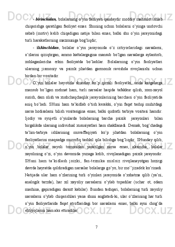 -  birinchidan,   bolalarning o’yin faoliyati qandaydir moddiy  mahsulot ishlab
chiqarishga  qaratilgan  faoliyat  emas.  Shuning  uchun   bolalarni   o’yinga   undovchi
sabab   (motiv)   kelib   chiqadigan   natija   bilan   emas,   balki   shu   o’yin   jarayonidagi
turli harakatlarning  mazmuniga bog’liqdir;
-   ik kinchidan ,   bolalar   o’yin   jarayonida   o’z   ixtiyorlaridagi   narsalarni,
o’zlarini   qiziqtirgan,   ammo   kattalargagina   mansub   bo’lgan   narsalarga   aylantirib,
xohlaganlaricha   erkin   faoliyatda   bo’ladilar.   Bolalarning   o’yin   faoliyatlari
ularning   jismoniy   va   psixik   jihatdan   garmonik   ravishda   rivojlanishi   uchun
birdan-bir  vositadir. 
O’yin   bolalar   hayotida   shunday   ko’p   qirrali   faoliyatki,   unda   katgalarga
mansub   bo’lgan   mehnat   ham,   turli   narsalar   haqida   tafakkur   qilish,   xom-xayol
surish, dam olish va xushchaqchaqlik   jarayonlarining   barchasi   o’yin   faoliyatida
aniq   bo’ladi.   SHuni   ham   ta’kidlab   o’tish   kerakki,   o’yin   faqat   tashqi   muhitdagi
narsa   hodisalarni   bilish   vositasigina   emas,   balki   qudratli   tarbiya   vositasi   hamdir.
Ijodiy   va   syujetli   o’yinlarda   bolalarning   barcha   psixik     jarayonlari     bilan
birgalikda ularning individual   xususiyatlari ham shakllanadi. Demak, bog’chadagi
ta’lim-tarbiya   ishlarining   muvaffaqiyati   ko’p   jihatdan   bolalarning   o’yin
faoliyatlarini maqsadga muvofiq tashkil qila bilishga bog’liqdir.   SHunday qilib,
o’yin   bolalar   xayoli   tomonidan   yaratilgan   narsa   emas,   aksincha,   bolalar
xayolining   o’zi,   o’yin   davomida   yuzaga   kelib,   rivojlanadigan   psixik   jarayondir.
SH un i   ha m   t a’ ki dl as h   j oi zk i ,   f an- t e xn i k a   m i sl si z   rivojlanayotgan   hozirgi
davrda hayratda qoldiradigan  narsalar bolalarga go’yo, bir mo’’jizadek ko’rinadi.
Natijada   ular   ham   o’zlarining   turli   o’yinlari   jarayonida   o’xshatma   qilib   (ya’ni,
analogik   tarzda),   har   xil   xayoliy   narsalarni   o’ylab   topadilar   (uchar   ot,   odam
mashina,   gapiradigan   daraxt   kabilar).   Bundan   tashqari,   bolalarning   turli   xayoliy
narsalarni   o’ylab   chiqarishlari   yana   shuni   anglatadi-ki,   ular   o’zlarining   har   turli
o’yin   faoliyatlarida   faqat   atroflaridagi   bor   narsalarni   emas,   balki   ayni   chog’da
ehtiyojlarini ham aks ettiradilar.
7 