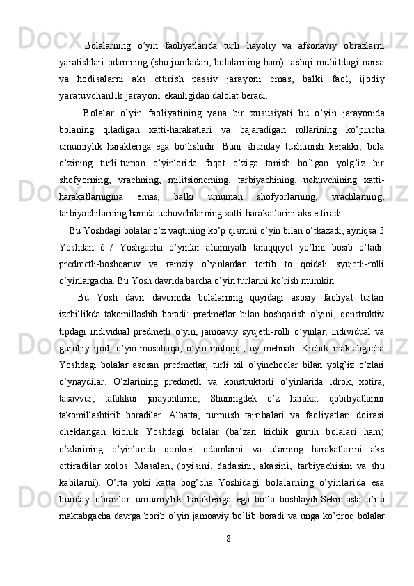   Bolalarning   o’yin   faoliyatlarida   turli   hayoliy   va   afsonaviy   obrazlarni
yaratishlari odamning (shu jumladan, bolalarning ham)   tashqi   muhitdagi   narsa
va   hodisalarni   aks   ettirish   passiv   jarayoni   emas,   balki   faol,   ijodiy
yaratuvchanlik jarayoni   ekanligidan dalolat beradi.
  Bolalar   o’yin   faoliyatining   yana   bir   xususiyati   bu   o’yin   jarayonida
bolaning   qiladigan   xatti-harakatlari   va   bajaradigan   rollarining   ko’pincha
umumiylik   harakteriga   ega   bo’lishidir.   Buni   shunday   tushunish   kerakki,   bola
o’zining   turli-tuman   o’yinlarida   faqat   o’ziga   tanish   bo’lgan   yolg’iz   bir
shofyorning,   vrachning,   militsionerning,   tarbiyachining,   uchuvchining   xatti-
harakatlarnigina   emas,   balki   umuman   shofyorlarning,   vrachlarning,
tarbiyachilarning hamda uchuvchilarning xatti-harakatlarini aks ettiradi.
  Bu Yoshdagi bolalar o’z vaqtining ko’p qismini o’yin bilan o’tkazadi, ayniqsa 3
Yoshdan   6-7   Yoshgacha   o’yinlar   ahamiyatli   taraqqiyot   yo’lini   bosib   o’tadi:
predmetli-boshqaruv   va   ramziy   o’yinlardan   tortib   to   qoidali   syujetli-rolli
o’yinlargacha. Bu Yosh davrida barcha o’yin turlarini ko’rish mumkin. 
Bu   Yosh   davri   davomida   bolalarning   quyidagi   asosiy   faoliyat   turlari
izchillikda   takomillashib   boradi:   predmetlar   bilan   boshqarish   o’yini,   qonstruktiv
tipdagi   individual   predmetli   o’yin,   jamoaviy   syujetli-rolli   o’yinlar,   individual   va
guruhiy   ijod,   o’yin-musobaqa,   o’yin-muloqot,   uy   mehnati.   Kichik   maktabgacha
Yoshdagi   bolalar   asosan   predmetlar,   turli   xil   o’yinchoqlar   bilan   yolg’iz   o’zlari
o’ynaydilar.   O’zlarining   predmetli   va   konstruktorli   o’yinlarida   idrok,   xotira,
tasavvur,   tafakkur   jarayonlarini,   Shuningdek   o’z   harakat   qobiliyatlarini
takomillashtirib   boradilar.   Albatta,   turmush   tajribalari   va   faoliyatlari   doirasi
cheklangan   kichik   Yoshdagi   bolalar   (ba’zan   kichik   guruh   bolalari   ham)
o’zlarining   o’yinlarida   qonkret   odamlarni   va   ularning   harakatlarini   aks
ettiradilar   xolos.   Masalan,   (oyisini,   dadasini,   akasini,   tarbiyachisini   va   shu
kabilarni).   O’rta   yoki   katta   bog’cha   Yoshidagi   bolalarning   o’yinlarida   esa
bunday   obrazlar   umumiylik   harakteriga   ega   bo’la   boshlaydi. Sekin-asta   o’rta
maktabgacha   davrga   borib   o’yin   jamoaviy   bo’lib   boradi   va   unga   ko’proq   bolalar
8 