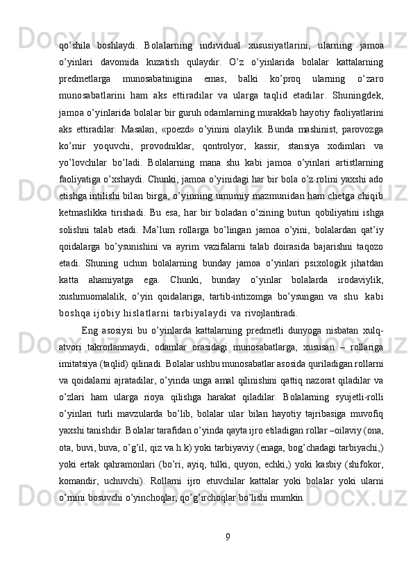 qo’shila   boshlaydi.   Bolalarning   individual   xususiyatlarini,   ularning   jamoa
o’yinlari   davomida   kuzatish   qulaydir.   O’z   o’yinlarida   bolalar   kattalarning
predmetlarga   munosabatinigina   emas,   balki   ko’proq   ularning   o’zaro
munosabatlarini   ham   aks   ettiradilar   va   ularga   taqlid   etadilar .   Shuningdek,
jamoa  o’yinlarida bolalar bir guruh odamlarning murakkab hayotiy  faoliyatlarini
aks   ettiradilar.   Masalan,   «poezd»   o’yinini   olaylik.   Bunda   mashinist,   parovozga
ko’mir   yoquvchi,   provodniklar,   qontrolyor,   kassir,   stansiya   xodimlari   va
yo’lovchilar   bo’ladi.   Bolalarning   mana   shu   kabi   jamoa   o’yinlari   artistlarning
faoliyatiga o’xshaydi. Chunki,  jamoa o’yinidagi har bir bola o’z rolini yaxshi ado
etishga intilishi   bilan birga, o’yinning umumiy mazmunidan ham chetga chiqib
ketmaslikka   tirishadi.   Bu   esa,   har   bir   boladan   o’zining   butun   qobiliyatini   ishga
solishni   talab   etadi.   Ma’lum   rollarga   bo’lingan   jamoa   o’yini,   bolalardan   qat’iy
qoidalarga   bo’ysunishini   va   ayrim   vazifalarni   talab   doirasida   bajarishni   taqozo
etadi.   Shuning   uchun   bolalarning   bunday   jamoa   o’yinlari   psixologik   jihatdan
katta   ahamiyatga   ega.   Chunki,   bunday   o’yinlar   bolalarda   irodaviylik,
xushmuomalalik,   o’yin   qoidalariga,   tartib-intizomga   bo’ysungan   va   s h u   k a b i
b o s h q a   i j o b i y   h i s l a t l a r n i   t a r b i y a l a y d i   v a   rivojlantiradi.
  Eng   asosiysi   bu   o’yinlarda   kattalarning   predmetli   dunyoga   nisbatan   xulq-
atvori   takrorlanmaydi,   odamlar   orasidagi   munosabatlarga,   xususan   –   rollariga
imitatsiya (taqlid) qilinadi. Bolalar ushbu munosabatlar asosida quriladigan rollarni
va  qoidalarni   ajratadilar,   o’yinda   unga  amal   qilinishini   qattiq  nazorat   qiladilar   va
o’zlari   ham   ularga   rioya   qilishga   harakat   qiladilar.   Bolalarning   syujetli-rolli
o’yinlari   turli   mavzularda   bo’lib,   bolalar   ular   bilan   hayotiy   tajribasiga   muvofiq
yaxshi tanishdir. Bolalar tarafidan o’yinda qayta ijro etiladigan rollar –oilaviy (ona,
ota, buvi, buva, o’g’il, qiz va h.k) yoki tarbiyaviy (enaga, bog’chadagi tarbiyachi,)
yoki   ertak   qahramonlari   (bo’ri,   ayiq,   tulki,   quyon,   echki,)   yoki   kasbiy   (shifokor,
komandir,   uchuvchi).   Rollarni   ijro   etuvchilar   kattalar   yoki   bolalar   yoki   ularni
o’rnini bosuvchi o’yinchoqlar, qo’g’irchoqlar bo’lishi mumkin. 
  
9 