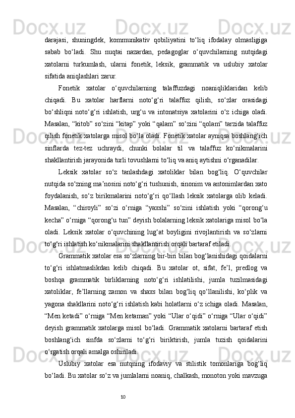 10darajasi,   shuningdek,   kommunikativ   qobiliyatini   to‘liq   ifodalay   olmasligiga
sabab   bo‘ladi.   Shu   nuqtai   nazardan,   pedagoglar   o‘quvchilarning   nutqidagi
xatolarni   turkumlash,   ularni   fonetik,   leksik,   grammatik   va   uslubiy   xatolar
sifatida aniqlashlari zarur.
Fonetik   xatolar   o‘quvchilarning   talaffuzdagi   noaniqliklaridan   kelib
chiqadi.   Bu   xatolar   harflarni   noto‘g‘ri   talaffuz   qilish,   so‘zlar   orasidagi
bo‘shliqni   noto‘g‘ri   ishlatish,   urg‘u   va   intonatsiya   xatolarini   o‘z   ichiga   oladi.
Masalan, “kitob” so‘zini “kitap” yoki “qalam” so‘zini “qolam” tarzida talaffuz
qilish fonetik xatolarga misol bo‘la oladi. Fonetik xatolar ayniqsa boshlang‘ich
sinflarda   tez-tez   uchraydi,   chunki   bolalar   til   va   talaffuz   ko‘nikmalarini
shakllantirish jarayonida turli tovushlarni to‘liq va aniq aytishni o‘rganadilar.
Leksik   xatolar   so‘z   tanlashdagi   xatoliklar   bilan   bog‘liq.   O‘quvchilar
nutqida so‘zning ma’nosini noto‘g‘ri tushunish, sinonim va antonimlardan xato
foydalanish,   so‘z   birikmalarini   noto‘g‘ri   qo‘llash   leksik   xatolarga   olib   keladi.
Masalan,   “chiroyli”   so‘zi   o‘rniga   “yaxshi”   so‘zini   ishlatish   yoki   “qorong‘u
kecha” o‘rniga “qorong‘u tun” deyish bolalarning leksik xatolariga misol bo‘la
oladi.   Leksik   xatolar   o‘quvchining   lug‘at   boyligini   rivojlantirish   va   so‘zlarni
to‘g‘ri ishlatish ko‘nikmalarini shakllantirish orqali bartaraf etiladi.
Grammatik xatolar esa so‘zlarning bir-biri bilan bog‘lanishidagi qoidalarni
to‘g‘ri   ishlatmaslikdan   kelib   chiqadi.   Bu   xatolar   ot,   sifat,   fe’l,   predlog   va
boshqa   grammatik   birliklarning   noto‘g‘ri   ishlatilishi,   jumla   tuzilmasidagi
xatoliklar,   fe’llarning   zamon   va   shaxs   bilan   bog‘liq   qo‘llanilishi,   ko‘plik   va
yagona shakllarini noto‘g‘ri ishlatish kabi holatlarni o‘z ichiga oladi. Masalan,
“Men ketadi” o‘rniga “Men ketaman” yoki “Ular o‘qidi” o‘rniga “Ular o‘qidi”
deyish   grammatik   xatolarga   misol   bo‘ladi.   Grammatik   xatolarni   bartaraf   etish
boshlang‘ich   sinfda   so‘zlarni   to‘g‘ri   biriktirish,   jumla   tuzish   qoidalarini
o‘rgatish orqali amalga oshiriladi.
Uslubiy   xatolar   esa   nutqning   ifodaviy   va   stilistik   tomonlariga   bog‘liq
bo‘ladi. Bu xatolar so‘z va jumlalarni noaniq, chalkash, monoton yoki mavzuga 
