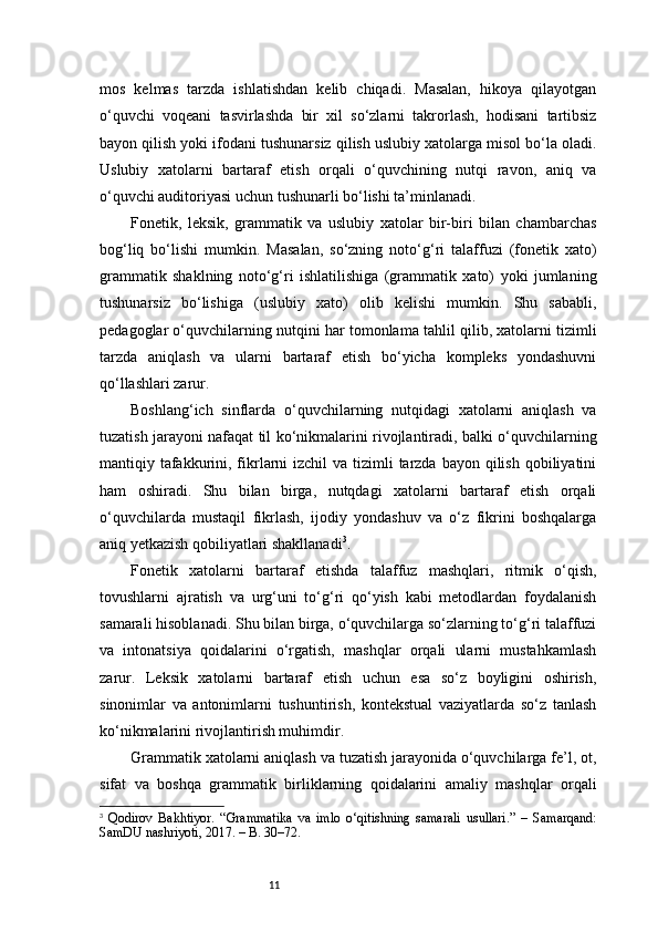 11mos   kelmas   tarzda   ishlatishdan   kelib   chiqadi.   Masalan,   hikoya   qilayotgan
o‘quvchi   voqeani   tasvirlashda   bir   xil   so‘zlarni   takrorlash,   hodisani   tartibsiz
bayon qilish yoki ifodani tushunarsiz qilish uslubiy xatolarga misol bo‘la oladi.
Uslubiy   xatolarni   bartaraf   etish   orqali   o‘quvchining   nutqi   ravon,   aniq   va
o‘quvchi auditoriyasi uchun tushunarli bo‘lishi ta’minlanadi.
Fonetik,   leksik,   grammatik   va   uslubiy   xatolar   bir-biri   bilan   chambarchas
bog‘liq   bo‘lishi   mumkin.   Masalan,   so‘zning   noto‘g‘ri   talaffuzi   (fonetik   xato)
grammatik   shaklning   noto‘g‘ri   ishlatilishiga   (grammatik   xato)   yoki   jumlaning
tushunarsiz   bo‘lishiga   (uslubiy   xato)   olib   kelishi   mumkin.   Shu   sababli,
pedagoglar o‘quvchilarning nutqini har tomonlama tahlil qilib, xatolarni tizimli
tarzda   aniqlash   va   ularni   bartaraf   etish   bo‘yicha   kompleks   yondashuvni
qo‘llashlari zarur.
Boshlang‘ich   sinflarda   o‘quvchilarning   nutqidagi   xatolarni   aniqlash   va
tuzatish jarayoni nafaqat til ko‘nikmalarini rivojlantiradi, balki o‘quvchilarning
mantiqiy tafakkurini, fikrlarni  izchil  va tizimli  tarzda bayon  qilish  qobiliyatini
ham   oshiradi.   Shu   bilan   birga,   nutqdagi   xatolarni   bartaraf   etish   orqali
o‘quvchilarda   mustaqil   fikrlash,   ijodiy   yondashuv   va   o‘z   fikrini   boshqalarga
aniq yetkazish qobiliyatlari shakllanadi 3
.
Fonetik   xatolarni   bartaraf   etishda   talaffuz   mashqlari,   ritmik   o‘qish,
tovushlarni   ajratish   va   urg‘uni   to‘g‘ri   qo‘yish   kabi   metodlardan   foydalanish
samarali hisoblanadi. Shu bilan birga, o‘quvchilarga so‘zlarning to‘g‘ri talaffuzi
va   intonatsiya   qoidalarini   o‘rgatish,   mashqlar   orqali   ularni   mustahkamlash
zarur.   Leksik   xatolarni   bartaraf   etish   uchun   esa   so‘z   boyligini   oshirish,
sinonimlar   va   antonimlarni   tushuntirish,   kontekstual   vaziyatlarda   so‘z   tanlash
ko‘nikmalarini rivojlantirish muhimdir.
Grammatik xatolarni aniqlash va tuzatish jarayonida o‘quvchilarga fe’l, ot,
sifat   va   boshqa   grammatik   birliklarning   qoidalarini   amaliy   mashqlar   orqali
3
  Qodirov   Bakhtiyor.   “Grammatika   va   imlo   o‘qitishning   samarali   usullari.”   –   Samarqand:
SamDU nashriyoti, 2017. – B. 30–72. 