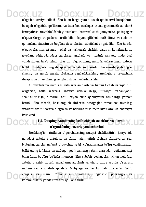 12o‘rgatish   tavsiya   etiladi.   Shu   bilan   birga,   jumla   tuzish   qoidalarini   bosqichma-
bosqich   o‘rgatish,   qo‘llanma   va   interfaol   mashqlar   orqali   grammatik   xatolarni
kamaytirish   mumkin.Uslubiy   xatolarni   bartaraf   etish   jarayonida   pedagoglar
o‘quvchilarga   voqealarni   tartib   bilan   bayon   qilishni,   turli   ifoda   vositalarini
qo‘llashni, sinonim va bog‘lanish so‘zlarini ishlatishni o‘rgatadilar. Shu tarzda,
o‘quvchilar   matnni   aniq,   izchil   va   tushunarli   shaklda   yaratish   ko‘nikmalarini
rivojlantiradilar.Nutqdagi   xatolarni   aniqlash   va   tuzatish   jarayoni   individual
yondashuvni   talab   qiladi.   Har   bir   o‘quvchining   nutqida   uchraydigan   xatolar
tahlil   qilinib,   ularning   darajasi   va   tabiati   aniqlanadi.   Shu   asosda   pedagoglar
shaxsiy   va   guruh   mashg‘ulotlarini   rejalashtiradilar,   mashqlarni   qiyinchilik
darajasi va o‘quvchining rivojlanishiga moslashtiradilar.
O‘quvchilarda   nutqdagi   xatolarni   aniqlash   va   bartaraf   etish   nafaqat   tilni
o‘rganish,   balki   ularning   shaxsiy   rivojlanishiga,   muloqot   madaniyatini
shakllantirishga,   fikrlarni   izchil   bayon   etish   qobiliyatini   oshirishga   yordam
beradi.   Shu   sababli,   boshlang‘ich   sinflarda   pedagoglar   tomonidan   nutqdagi
xatolarni tizimli tarzda o‘rganish va bartaraf etish metodikasi alohida ahamiyat
kasb etadi.
1.3. Nutqdagi xatolarning kelib chiqish sabablari va ularni
o‘rganishning nazariy yondashuvlari
Boshlang‘ich   sinflarda   o‘quvchilarning   nutqini   shakllantirish   jarayonida
nutqdagi   xatolarni   aniqlash   va   ularni   tahlil   qilish   alohida   ahamiyatga   ega.
Nutqdagi   xatolar   nafaqat   o‘quvchining   til   ko‘nikmalarini   to‘liq   egallamasligi,
balki uning tafakkur va muloqot qobiliyatining yetarli darajada rivojlanmasligi
bilan   ham   bog‘liq   bo‘lishi   mumkin.   Shu   sababli   pedagoglar   uchun   nutqdagi
xatolarni   kelib   chiqish   sabablarini   aniqlash   va   ularni   ilmiy   asosda   o‘rganish
muhim   vazifa   sifatida   qaraladi.   Nutqdagi   xatolar   ko‘plab   omillardan   kelib
chiqadi   va   ularni   o‘rganishda   psixologik,   lingvistik,   pedagogik   va
kommunikativ yondashuvlarni qo‘llash zarur. 