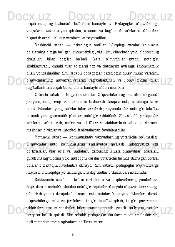 14orqali   nutqning   tushunarli   bo‘lishini   kamaytiradi.   Pedagoglar   o‘quvchilarga
voqealarni   izchil   bayon   qilishni,   sinonim   va   bog‘lanish   so‘zlarini   ishlatishni
o‘rgatish orqali uslubiy xatolarni kamaytiradilar.
Beshinchi   sabab   —   psixologik   omillar.   Nutqdagi   xatolar   ko‘pincha
bolalarning o‘ziga bo‘lgan ishonchsizligi, yig‘ilish, charchash yoki e’tiborining
chalg‘ishi   bilan   bog‘liq   bo‘ladi.   Ba’zi   o‘quvchilar   nutqni   noto‘g‘ri
shakllantiradi,   chunki   ular   so‘zlarni   tez   va   xatolarsiz   aytishga   ishonchsizlik
bilan   yondashadilar.   Shu   sababli   pedagoglar   psixologik   qulay   muhit   yaratish,
o‘quvchilarning   muvaffaqiyatlarini   rag‘batlantirish   va   ijobiy   fikrlar   bilan
rag‘batlantirish orqali bu xatolarni kamaytirishlari mumkin.
Oltinchi   sabab   —   lingvistik   omillar.   O‘quvchilarning   ona   tilini   o‘rganish
jarayoni,   nutq   rivoji   va   atamalarni   tushunish   darajasi   nutq   xatolariga   ta’sir
qiladi. Masalan,  yangi  so‘zlar  bilan tanishish  jarayonida ular noto‘g‘ri  talaffuz
qilinadi   yoki   grammatik   jihatdan   noto‘g‘ri   ishlatiladi.   Shu   sababli   pedagoglar
so‘zlarni   tushuntirish,   ma’no   va   talaffuzni   mustahkamlash   uchun   qo‘shimcha
mashqlar, o‘yinlar va interfaol faoliyatlardan foydalanadilar.
Yettinchi   sabab   —   kommunikativ   vaziyatlarning   yetarlicha   bo‘lmasligi.
O‘quvchilar   nutq   ko‘nikmalarini   amaliyotda   qo‘llash   imkoniyatiga   ega
bo‘lmasalar,   ular   so‘z   va   jumlalarni   xatolarsiz   ishlata   olmaydilar.   Masalan,
guruh mashg‘ulotlari yoki muloqotli darslar yetarlicha tashkil etilmagan bo‘lsa,
bolalar   o‘z  nutqini   rivojlantira   olmaydi.   Shu   sababli   pedagoglar   o‘quvchilarga
interfaol, muloqotga yo‘naltirilgan mashg‘ulotlar o‘tkazishlari muhimdir.
Sakkizinchi   sabab   —   ta’lim   metodikasi   va   o‘qituvchining   yondashuvi.
Agar darslar metodik jihatdan noto‘g‘ri rejalashtirilsa yoki o‘quvchilarni nutqga
jalb   etish   yetarli   darajada   bo‘lmasa,   nutq   xatolari   ko‘payadi.   Masalan,   darsda
o‘quvchilarga   so‘z   va   jumlalarni   to‘g‘ri   talaffuz   qilish,   to‘g‘ri   grammatika
ishlatishni   amaliy   mashqlar   bilan   mustahkamlash   yetarli   bo‘lmasa,   xatolar
barqaror   bo‘lib   qoladi.   Shu   sababli   pedagoglar   darslarni   puxta   rejalashtirishi,
turli metod va texnologiyalarni qo‘llashi zarur. 