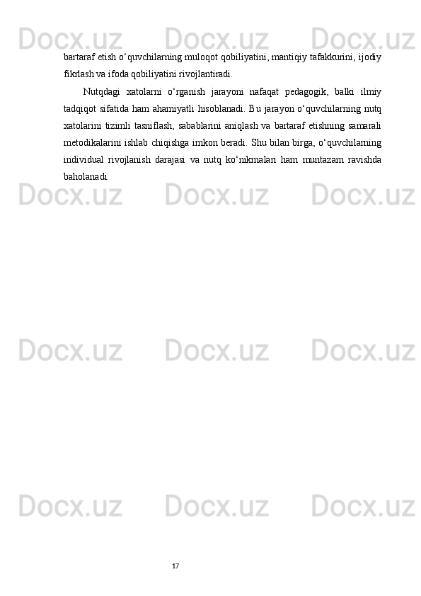 17bartaraf etish o‘quvchilarning muloqot qobiliyatini, mantiqiy tafakkurini, ijodiy
fikrlash va ifoda qobiliyatini rivojlantiradi.
Nutqdagi   xatolarni   o‘rganish   jarayoni   nafaqat   pedagogik,   balki   ilmiy
tadqiqot sifatida ham ahamiyatli  hisoblanadi. Bu jarayon o‘quvchilarning nutq
xatolarini  tizimli tasniflash, sabablarini  aniqlash va bartaraf  etishning samarali
metodikalarini ishlab chiqishga imkon beradi. Shu bilan birga, o‘quvchilarning
individual   rivojlanish   darajasi   va   nutq   ko‘nikmalari   ham   muntazam   ravishda
baholanadi. 