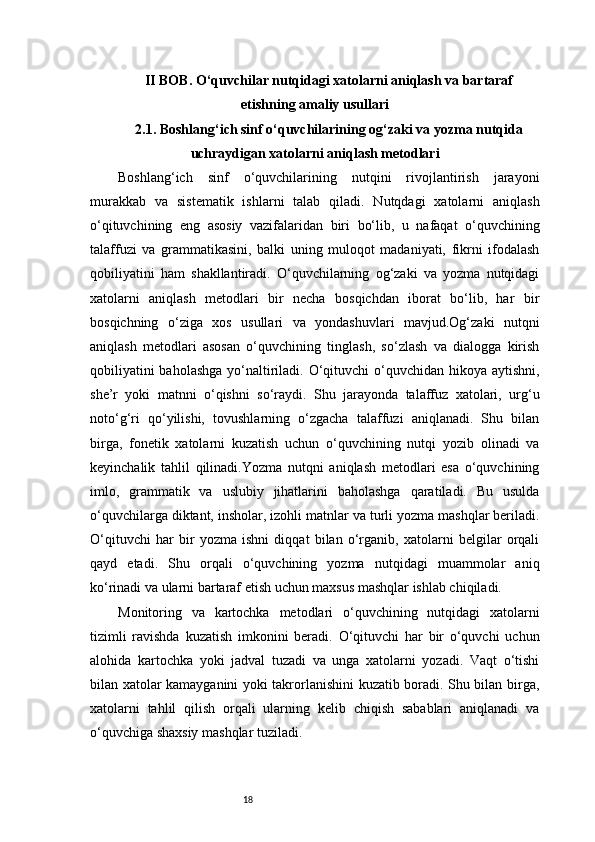 18II BOB. O‘quvchilar nutqidagi xatolarni aniqlash va bartaraf
etishning amaliy usullari
2.1. Boshlang‘ich sinf o‘quvchilarining og‘zaki va yozma nutqida
uchraydigan xatolarni aniqlash metodlari
Boshlang‘ich   sinf   o‘quvchilarining   nutqini   rivojlantirish   jarayoni
murakkab   va   sistematik   ishlarni   talab   qiladi.   Nutqdagi   xatolarni   aniqlash
o‘qituvchining   eng   asosiy   vazifalaridan   biri   bo‘lib,   u   nafaqat   o‘quvchining
talaffuzi   va   grammatikasini,   balki   uning   muloqot   madaniyati,   fikrni   ifodalash
qobiliyatini   ham   shakllantiradi.   O‘quvchilarning   og‘zaki   va   yozma   nutqidagi
xatolarni   aniqlash   metodlari   bir   necha   bosqichdan   iborat   bo‘lib,   har   bir
bosqichning   o‘ziga   xos   usullari   va   yondashuvlari   mavjud.Og‘zaki   nutqni
aniqlash   metodlari   asosan   o‘quvchining   tinglash,   so‘zlash   va   dialogga   kirish
qobiliyatini  baholashga yo‘naltiriladi. O‘qituvchi  o‘quvchidan hikoya aytishni,
she’r   yoki   matnni   o‘qishni   so‘raydi.   Shu   jarayonda   talaffuz   xatolari,   urg‘u
noto‘g‘ri   qo‘yilishi,   tovushlarning   o‘zgacha   talaffuzi   aniqlanadi.   Shu   bilan
birga,   fonetik   xatolarni   kuzatish   uchun   o‘quvchining   nutqi   yozib   olinadi   va
keyinchalik   tahlil   qilinadi.Yozma   nutqni   aniqlash   metodlari   esa   o‘quvchining
imlo,   grammatik   va   uslubiy   jihatlarini   baholashga   qaratiladi.   Bu   usulda
o‘quvchilarga diktant, insholar, izohli matnlar va turli yozma mashqlar beriladi.
O‘qituvchi   har   bir   yozma   ishni   diqqat   bilan   o‘rganib,   xatolarni   belgilar   orqali
qayd   etadi.   Shu   orqali   o‘quvchining   yozma   nutqidagi   muammolar   aniq
ko‘rinadi va ularni bartaraf etish uchun maxsus mashqlar ishlab chiqiladi.
Monitoring   va   kartochka   metodlari   o‘quvchining   nutqidagi   xatolarni
tizimli   ravishda   kuzatish   imkonini   beradi.   O‘qituvchi   har   bir   o‘quvchi   uchun
alohida   kartochka   yoki   jadval   tuzadi   va   unga   xatolarni   yozadi.   Vaqt   o‘tishi
bilan xatolar kamayganini yoki takrorlanishini kuzatib boradi. Shu bilan birga,
xatolarni   tahlil   qilish   orqali   ularning   kelib   chiqish   sabablari   aniqlanadi   va
o‘quvchiga shaxsiy mashqlar tuziladi. 