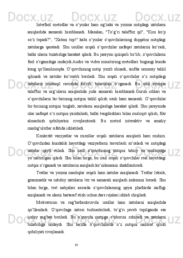 19Interfaol   metodlar   va   o‘yinlar   ham   og‘zaki   va   yozma   nutqdagi   xatolarni
aniqlashda   samarali   hisoblanadi.   Masalan,   "To‘g‘ri   talaffuz   qil",   "Kim   ko‘p
so‘z   topadi?",   "Xatoni   top!"   kabi   o‘yinlar   o‘quvchilarning   diqqatini   nutqdagi
xatolarga   qaratadi.   Shu   usullar   orqali   o‘quvchilar   nafaqat   xatolarini   ko‘radi,
balki ularni tuzatishga harakat qiladi. Bu jarayon qiziqarli bo‘lib, o‘quvchilarni
faol o‘rganishga undaydi.Audio va video monitoring metodlari bugungi kunda
keng   qo‘llanilmoqda.   O‘quvchining   nutqi   yozib   olinadi,   sinfda   umumiy   tahlil
qilinadi   va   xatolar   ko‘rsatib   beriladi.   Shu   orqali   o‘quvchilar   o‘z   nutqidagi
xatolarni   mustaqil   ravishda   ko‘rib,   tuzatishni   o‘rganadi.   Bu   usul   ayniqsa
talaffuz   va   urg‘ularni   aniqlashda   juda   samarali   hisoblanadi.Guruh   ishlari   va
o‘quvchilarni   bir-birining  nutqini   tahlil   qilish   usuli   ham   samarali.   O‘quvchilar
bir-birining  nutqini   tinglab,  xatolarni   aniqlashga  harakat  qiladi.  Shu  jarayonda
ular nafaqat o‘z nutqini yaxshilash, balki tengdoshlari bilan muloqot qilish, fikr
almashish   qobiliyatini   rivojlantiradi.   Bu   metod   interaktiv   va   amaliy
mashg‘ulotlar sifatida ishlatiladi.
Konkrekt   vaziyatlar   va   misollar   orqali   xatolarni   aniqlash   ham   muhim.
O‘quvchidan   kundalik   hayotdagi   vaziyatlarni   tasvirlash   so‘raladi   va   nutqdagi
xatolar   qayd   etiladi.   Shu   usul   o‘quvchining   nutqini   tabiiy   va   muloqotga
yo‘naltirilgan qiladi. Shu bilan birga, bu usul orqali o‘quvchilar real hayotdagi
nutqni o‘rganadi va xatolarini aniqlash ko‘nikmasini shakllantiradi.
Testlar   va   yozma   mashqlar   orqali   ham   xatolar   aniqlanadi.   Testlar   leksik,
grammatik   va   uslubiy  xatolarni   tez  va   samarali   aniqlash   imkonini   beradi.  Shu
bilan   birga,   test   natijalari   asosida   o‘quvchilarning   qaysi   jihatlarda   zaifligi
aniqlanadi va ularni bartaraf etish uchun dars rejalari ishlab chiqiladi.
Motivatsion   va   rag‘batlantiruvchi   usullar   ham   xatolarni   aniqlashda
qo‘llaniladi.   O‘quvchiga   xatosi   tushuntiriladi,   to‘g‘ri   javob   topilganda   esa
ijobiy   rag‘bat   beriladi.   Bu   o‘quvchi   nutqiga   e’tiborini   oshiradi   va   xatolarni
tuzatishga   undaydi.   Shu   tarzda   o‘quvchilarda   o‘z   nutqini   nazorat   qilish
qobiliyati rivojlanadi. 