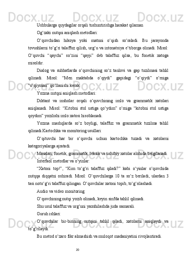 20Ushbularga quydagilar orqali tushuntirishga harakat qilaman 
Og‘zaki nutqni aniqlash metodlari:
O‘quvchidan   hikoya   yoki   matnni   o‘qish   so‘raladi.   Bu   jarayonda
tovushlarni to‘g‘ri talaffuz qilish, urg‘u va intonatsiya e’tiborga olinadi. Misol:
O‘quvchi   “qaychi”   so‘zini   “qayji”   deb   talaffuz   qilsa,   bu   fonetik   xatoga
misoldir.
Dialog   va   suhbatlarda   o‘quvchining   so‘z   tanlovi   va   gap   tuzilmasi   tahlil
qilinadi.   Misol:   “Men   maktabda   o‘qiydi”   gapidagi   “o‘qiydi”   o‘rniga
“o‘qiyman” qo‘llanishi kerak.
Yozma nutqni aniqlash metodlari:
Diktant   va   insholar   orqali   o‘quvchining   imlo   va   grammatik   xatolari
aniqlanadi.   Misol:   “Kitobni   stol   ustiga   qo‘ydim”   o‘rniga   “kitobni   stol   ustiga
qoydim” yozilishi imlo xatosi hisoblanadi.
Yozma   mashqlarda   so‘z   boyligi,   talaffuz   va   grammatik   tuzilma   tahlil
qilinadi.Kartochka va monitoring usullari:
O‘qituvchi   har   bir   o‘quvchi   uchun   kartochka   tuzadi   va   xatolarni
kategoriyalarga ajratadi.
Masalan, fonetik, grammatik, leksik va uslubiy xatolar alohida belgilanadi.
Interfaol metodlar va o‘yinlar:
“Xatoni   top!”,   “Kim   to‘g‘ri   talaffuz   qiladi?”   kabi   o‘yinlar   o‘quvchida
nutqqa   diqqatni   oshiradi.   Misol:   O‘quvchilarga   10   ta   so‘z   beriladi,   ulardan   3
tasi noto‘g‘ri talaffuz qilingan. O‘quvchilar xatoni topib, to‘g‘rilashadi.
Audio va video monitoring:
O‘quvchining nutqi yozib olinadi, keyin sinfda tahlil qilinadi.
Shu usul talaffuz va urg‘uni yaxshilashda juda samarali.
Guruh ishlari:
O‘quvchilar   bir-birining   nutqini   tahlil   qiladi,   xatolarni   aniqlaydi   va
to‘g‘rilaydi.
Bu metod o‘zaro fikr almashish va muloqot madaniyatini rivojlantiradi. 