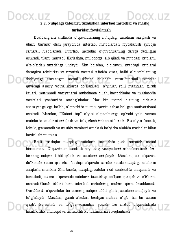 222.2. Nutqdagi xatolarni tuzatishda interfaol metodlar va mashq
turlaridan foydalanish
Boshlang‘ich   sinflarda   o‘quvchilarning   nutqidagi   xatolarni   aniqlash   va
ularni   bartaraf   etish   jarayonida   interfaol   metodlardan   foydalanish   ayniqsa
samarali   hisoblanadi.   Interfaol   metodlar   o‘quvchilarning   darsga   faolligini
oshiradi, ularni mustaqil fikrlashga, muloqotga jalb qiladi va nutqdagi xatolarni
o‘z-o‘zidan   tuzatishga   undaydi.   Shu   boisdan,   o‘qituvchi   nutqdagi   xatolarni
faqatgina   tekshirish   va   tuzatish   vositasi   sifatida   emas,   balki   o‘quvchilarning
faoliyatiga   asoslangan   metod   sifatida   ishlatishi   zarur.Interfaol   metodlar
quyidagi   asosiy   yo‘nalishlarda   qo‘llaniladi:   o‘yinlar,   rolli   mashqlar,   guruh
ishlari,   muammoli   vaziyatlarni   muhokama   qilish,   kartochkalar   va   multimedia
vositalari   yordamida   mashg‘ulotlar.   Har   bir   metod   o‘zining   didaktik
ahamiyatiga ega bo‘lib, o‘quvchida nutqini yaxshilashga bo‘lgan motivatsiyani
oshiradi.   Masalan,   “Xatoni   top”   o‘yini   o‘quvchilarga   og‘zaki   yoki   yozma
matnlarda   xatolarni   aniqlash   va   to‘g‘rilash   imkonini   beradi.   Bu   o‘yin   fonetik,
leksik, grammatik va uslubiy xatolarni aniqlash bo‘yicha alohida mashqlar bilan
boyitilishi mumkin.
Rolli   mashqlar   nutqdagi   xatolarni   tuzatishda   juda   samarali   metod
hisoblanadi.   O‘quvchilar   kundalik   hayotdagi   vaziyatlarni   sahnalashtiradi,   bir-
birining   nutqini   tahlil   qiladi   va   xatolarni   aniqlaydi.   Masalan,   bir   o‘quvchi
do‘konchi   rolini   ijro   etsa,   boshqa   o‘quvchi   xaridor   rolida   nutqdagi   xatolarni
aniqlashi   mumkin.   Shu   tarzda,   nutqdagi   xatolar   real   kontekstda   aniqlanadi   va
tuzatiladi, bu esa  o‘quvchida  xatolarni  tuzatishga  bo‘lgan  qiziqish va e’tiborni
oshiradi.Guruh   ishlari   ham   interfaol   metodning   muhim   qismi   hisoblanadi.
Guruhlarda o‘quvchilar bir-birining nutqini tahlil qiladi, xatolarni aniqlaydi va
to‘g‘rilaydi.   Masalan,   guruh   a’zolari   berilgan   matnni   o‘qib,   har   bir   xatoni
ajratib   ko‘rsatadi   va   to‘g‘ri   variantini   yozadi.   Bu   metod   o‘quvchilarda
hamfikrlilik, muloqot va hamkorlik ko‘nikmalarini rivojlantiradi. 