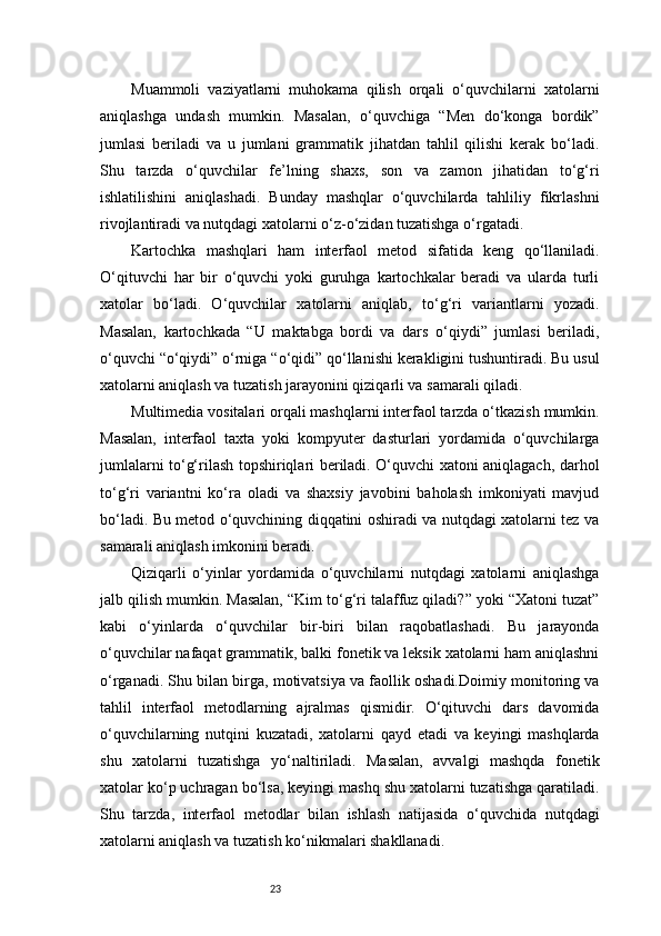23Muammoli   vaziyatlarni   muhokama   qilish   orqali   o‘quvchilarni   xatolarni
aniqlashga   undash   mumkin.   Masalan,   o‘quvchiga   “Men   do‘konga   bordik”
jumlasi   beriladi   va   u   jumlani   grammatik   jihatdan   tahlil   qilishi   kerak   bo‘ladi.
Shu   tarzda   o‘quvchilar   fe’lning   shaxs,   son   va   zamon   jihatidan   to‘g‘ri
ishlatilishini   aniqlashadi.   Bunday   mashqlar   o‘quvchilarda   tahliliy   fikrlashni
rivojlantiradi va nutqdagi xatolarni o‘z-o‘zidan tuzatishga o‘rgatadi.
Kartochka   mashqlari   ham   interfaol   metod   sifatida   keng   qo‘llaniladi.
O‘qituvchi   har   bir   o‘quvchi   yoki   guruhga   kartochkalar   beradi   va   ularda   turli
xatolar   bo‘ladi.   O‘quvchilar   xatolarni   aniqlab,   to‘g‘ri   variantlarni   yozadi.
Masalan,   kartochkada   “U   maktabga   bordi   va   dars   o‘qiydi”   jumlasi   beriladi,
o‘quvchi “o‘qiydi” o‘rniga “o‘qidi” qo‘llanishi kerakligini tushuntiradi. Bu usul
xatolarni aniqlash va tuzatish jarayonini qiziqarli va samarali qiladi.
Multimedia vositalari orqali mashqlarni interfaol tarzda o‘tkazish mumkin.
Masalan,   interfaol   taxta   yoki   kompyuter   dasturlari   yordamida   o‘quvchilarga
jumlalarni to‘g‘rilash topshiriqlari beriladi. O‘quvchi xatoni aniqlagach, darhol
to‘g‘ri   variantni   ko‘ra   oladi   va   shaxsiy   javobini   baholash   imkoniyati   mavjud
bo‘ladi. Bu metod o‘quvchining diqqatini oshiradi va nutqdagi xatolarni tez va
samarali aniqlash imkonini beradi.
Qiziqarli   o‘yinlar   yordamida   o‘quvchilarni   nutqdagi   xatolarni   aniqlashga
jalb qilish mumkin. Masalan, “Kim to‘g‘ri talaffuz qiladi?” yoki “Xatoni tuzat”
kabi   o‘yinlarda   o‘quvchilar   bir-biri   bilan   raqobatlashadi.   Bu   jarayonda
o‘quvchilar nafaqat grammatik, balki fonetik va leksik xatolarni ham aniqlashni
o‘rganadi. Shu bilan birga, motivatsiya va faollik oshadi.Doimiy monitoring va
tahlil   interfaol   metodlarning   ajralmas   qismidir.   O‘qituvchi   dars   davomida
o‘quvchilarning   nutqini   kuzatadi,   xatolarni   qayd   etadi   va   keyingi   mashqlarda
shu   xatolarni   tuzatishga   yo‘naltiriladi.   Masalan,   avvalgi   mashqda   fonetik
xatolar ko‘p uchragan bo‘lsa, keyingi mashq shu xatolarni tuzatishga qaratiladi.
Shu   tarzda,   interfaol   metodlar   bilan   ishlash   natijasida   o‘quvchida   nutqdagi
xatolarni aniqlash va tuzatish ko‘nikmalari shakllanadi. 