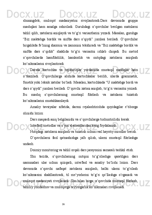 26shuningdek,   muloqot   madaniyatini   rivojlantiradi.Dars   davomida   gruppa
mashqlari   ham   amalga   oshiriladi.   Guruhdagi   o‘quvchilar   berilgan   matnlarni
tahlil qilib, xatolarni aniqlaydi va to‘g‘ri variantlarini yozadi. Masalan, guruhga
“Biz   maktabga   bordik   va   sinfda   dars   o‘qiydi”   jumlasi   beriladi.   O‘quvchilar
birgalikda fe’lning shaxsini va zamonini tekshiradi va “Biz maktabga bordik va
sinfda   dars   o‘qidik”   shaklida   to‘g‘ri   variantni   ishlab   chiqadi.   Bu   metod
o‘quvchilarda   hamfikrlilik,   hamkorlik   va   nutqdagi   xatolarni   aniqlash
ko‘nikmalarini rivojlantiradi.
Darsda   kartochka   va   topshiriqlar   yordamida   mustaqil   mashqlar   ham
o‘tkaziladi.   O‘quvchilarga   alohida   kartochkalar   berilib,   ularda   grammatik,
fonetik yoki leksik xatolar bo‘ladi. Masalan, kartochkada “U maktabga bordi va
dars o‘qiydi” jumlasi beriladi. O‘quvchi xatoni aniqlab, to‘g‘ri variantni yozadi.
Bu   mashq   o‘quvchilarning   mustaqil   fikrlash   va   xatolarni   tuzatish
ko‘nikmalarini mustahkamlaydi.
Amaliy   tavsiyalar   sifatida,   darsni   rejalashtirishda   quyidagilar   e’tiborga
olinishi lozim:
Dars maqsadi aniq belgilanishi va o‘quvchilarga tushuntirilishi kerak.
Interfaol metodlar va o‘yin elementlaridan keng foydalanish.
Nutqdagi xatolarni aniqlash va tuzatish uchun real hayotiy misollar berish.
O‘quvchilarni   faol   qatnashishga   jalb   qilish,   ularni   mustaqil   fikrlashga
undash.
Doimiy monitoring va tahlil orqali dars jarayonini samarali tashkil etish.
Shu   tarzda,   o‘quvchilarning   nutqini   to‘g‘rilashga   qaratilgan   dars
namunalari   ular   uchun   qiziqarli,   interfaol   va   amaliy   bo‘lishi   lozim.   Dars
davomida   o‘quvchi   nafaqat   xatolarni   aniqlash,   balki   ularni   to‘g‘rilash
ko‘nikmasini   shakllantiradi,   til   me’yorlarini   to‘g‘ri   qo‘llashga   o‘rganadi   va
muloqot madaniyati rivojlanadi. Shu bilan birga, o‘quvchida mustaqil fikrlash,
tahliliy yondashuv va muloqotga tayyorgarlik ko‘nikmalari rivojlanadi. 