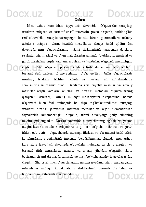 27 Xulosa
Men,   ushbu   kurs   ishini   tayyorlash   davomida   “O‘quvchilar   nutqidagi
xatolarni   aniqlash   va   bartaraf   etish”   mavzusini   puxta   o‘rganib,   boshlang‘ich
sinf   o‘quvchilari   nutqida   uchraydigan   fonetik,   leksik,   grammatik   va   uslubiy
xatolarni   aniqlash,   ularni   tuzatish   metodlarini   chuqur   tahlil   qildim.   Ish
davomida   men   o‘quvchilarning   nutqini   shakllantirish   jarayonida   darslarni
rejalashtirish, interfaol va o‘yin metodlaridan samarali foydalanish, mustaqil va
guruh   mashqlari   orqali   xatolarni   aniqlash   va   tuzatishni   o‘rganish   muhimligini
anglardim.Men   o‘rganish   jarayonida   shuni   tushundimki,   nutqdagi   xatolarni
bartaraf   etish   nafaqat   til   me’yorlarini   to‘g‘ri   qo‘llash,   balki   o‘quvchilarda
mantiqiy   tafakkur,   tahliliy   fikrlash   va   mustaqil   ish   ko‘nikmalarini
shakllantirishga   xizmat   qiladi.   Darslarda   real   hayotiy   misollar   va   amaliy
mashqlar   orqali   xatolarni   aniqlash   va   tuzatish   metodlari   o‘quvchilarning
qiziqishini   oshiradi,   ularning   muloqot   madaniyatini   rivojlantiradi   hamda
o‘qituvchi   bilan   faol   muloqotda   bo‘lishga   rag‘batlantiradi.men   nutqdagi
xatolarni   tuzatish   jarayonida   interfaol   metodlar   va   o‘yin   elementlaridan
foydalanish   samaradorligini   o‘rganib,   ularni   amaliyotga   joriy   etishning
muhimligini   angladim.   Darslar   davomida   o‘quvchilarning   og‘zaki   va   yozma
nutqini   kuzatib,   xatolarni   aniqlash   va   to‘g‘rilash   bo‘yicha   individual   va   guruh
ishlari   olib   borish,   o‘quvchilarda   mustaqil   fikrlash   va   o‘z   nutqini   tahlil   qilish
ko‘nikmalarini   rivojlantirish   imkonini   beradi.Umuman   olganda,   men   ushbu
kurs   ishini   tayyorlash   davomida   o‘quvchilar   nutqidagi   xatolarni   aniqlash   va
bartaraf   etish   masalalarini   nazariy   va   amaliy   jihatdan   o‘rganib,   ularni
boshlang‘ich sinf darslarida samarali qo‘llash bo‘yicha amaliy tavsiyalar ishlab
chiqdim. Shu orqali men o‘quvchilarning nutqini rivojlantirish, til madaniyatini
oshirish   va   muloqot   ko‘nikmalarini   shakllantirish   borasida   o‘z   bilim   va
tajribamni mustahkamlashga erishdim. 