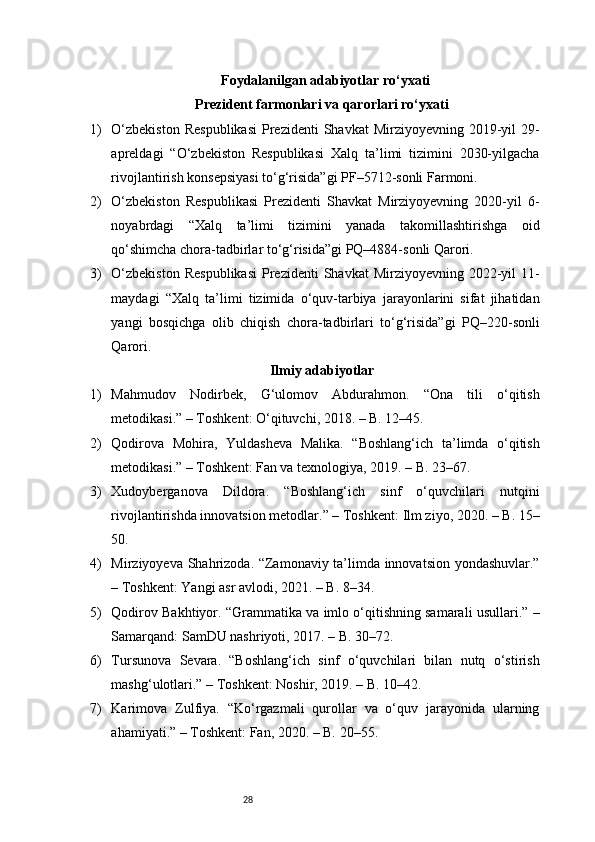 28Foydalanilgan adabiyotlar ro‘yxati
Prezident farmonlari va qarorlari ro‘yxati
1) O‘zbekiston   Respublikasi   Prezidenti   Shavkat  Mirziyoyevning  2019-yil   29-
apreldagi   “O‘zbekiston   Respublikasi   Xalq   ta’limi   tizimini   2030-yilgacha
rivojlantirish konsepsiyasi to‘g‘risida”gi PF–5712-sonli Farmoni.
2) O‘zbekiston   Respublikasi   Prezidenti   Shavkat   Mirziyoyevning   2020-yil   6-
noyabrdagi   “Xalq   ta’limi   tizimini   yanada   takomillashtirishga   oid
qo‘shimcha chora-tadbirlar to‘g‘risida”gi PQ–4884-sonli Qarori.
3) O‘zbekiston   Respublikasi   Prezidenti   Shavkat  Mirziyoyevning  2022-yil   11-
maydagi   “Xalq   ta’limi   tizimida   o‘quv-tarbiya   jarayonlarini   sifat   jihatidan
yangi   bosqichga   olib   chiqish   chora-tadbirlari   to‘g‘risida”gi   PQ–220-sonli
Qarori.
Ilmiy adabiyotlar
1) Mahmudov   Nodirbek,   G‘ulomov   Abdurahmon.   “Ona   tili   o‘qitish
metodikasi.” – Toshkent: O‘qituvchi, 2018. – B. 12–45.
2) Qodirova   Mohira,   Yuldasheva   Malika.   “Boshlang‘ich   ta’limda   o‘qitish
metodikasi.” – Toshkent: Fan va texnologiya, 2019. – B. 23–67.
3) Xudoyberganova   Dildora.   “Boshlang‘ich   sinf   o‘quvchilari   nutqini
rivojlantirishda innovatsion metodlar.” – Toshkent: Ilm ziyo, 2020. – B. 15–
50.
4) Mirziyoyeva Shahrizoda. “Zamonaviy ta’limda innovatsion yondashuvlar.”
– Toshkent: Yangi asr avlodi, 2021. – B. 8–34.
5) Qodirov Bakhtiyor. “Grammatika va imlo o‘qitishning samarali usullari.” –
Samarqand: SamDU nashriyoti, 2017. – B. 30–72.
6) Tursunova   Sevara.   “Boshlang‘ich   sinf   o‘quvchilari   bilan   nutq   o‘stirish
mashg‘ulotlari.” – Toshkent: Noshir, 2019. – B. 10–42.
7) Karimova   Zulfiya.   “Ko‘rgazmali   qurollar   va   o‘quv   jarayonida   ularning
ahamiyati.” – Toshkent: Fan, 2020. – B. 20–55. 