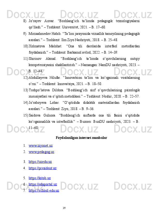 298) Jo‘rayev   Anvar.   “Boshlang‘ich   ta’limda   pedagogik   texnologiyalarni
qo‘llash.” – Toshkent: Universitet, 2021. – B. 17–60.
9) Mirzaahmedov Habib. “Ta’lim jarayonida vizuallik tamoyilining pedagogik
asoslari.” – Toshkent: Ilm Ziyo Nashriyoti, 2018. – B. 25–48.
10) Xolmatova   Malohat.   “Ona   tili   darslarida   interfaol   metodlardan
foydalanish.” – Toshkent: Barkamol avlod, 2022. – B. 14–39.
11) Shirinov   Akmal.   “Boshlang‘ich   ta’limda   o‘quvchilarning   nutqiy
kompetensiyasini shakllantirish.” – Namangan: NamDU nashriyoti, 2023. –
B. 12–44.
12) Abdullayeva   Nilufar.   “Innovatsion   ta’lim   va   ko‘rgazmali   vositalarning
o‘rni.” – Toshkent: Innovatsiya, 2021. – B. 18–50.
13) Toshpo‘latova   Dildora.   “Boshlang‘ich   sinf   o‘quvchilarining   psixologik
xususiyatlari va o‘qitish metodikasi.” – Toshkent: Noshir, 2020. – B. 22–57.
14) Jo‘raboyeva   Lobar.   “O‘qitishda   didaktik   materiallardan   foydalanish
asoslari.” – Toshkent: Ziyo, 2018. – B. 9–36.
15) Saidova   Gulnora.   “Boshlang‘ich   sinflarda   ona   tili   fanini   o‘qitishda
ko‘rgazmalilik   va   interfaollik.”   –   Buxoro:   BuxDU   nashriyoti,   2023.   –   B.
11–48.
Foydalanilgan internet manbalar
1. www.ziyonet.uz   
2. www.pedagog.uz   
3. https://uzedu.uz   
4. https://president.uz   
5. https://kitob.uz   
6. https://eduportal.uz   
7. https://school-edu.uz    