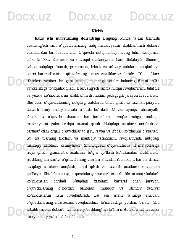 3 Kirish
Kurs   ishi   mavzusining   dolzarbligi   Bugungi   kunda   ta’lim   tizimida
boshlang‘ich   sinf   o‘quvchilarining   nutq   madaniyatini   shakllantirish   dolzarb
vazifalardan   biri   hisoblanadi.   O‘quvchi   nutqi   nafaqat   uning   bilim   darajasini,
balki   tafakkur   doirasini   va   muloqot   madaniyatini   ham   ifodalaydi.   Shuning
uchun   nutqdagi   fonetik,   grammatik,   leksik   va   uslubiy   xatolarni   aniqlash   va
ularni   bartaraf   etish   o‘qituvchining   asosiy   vazifalaridan   biridir.   Til   —   fikrni
ifodalash   vositasi   bo‘lgani   sababli,   nutqdagi   xatolar   bolaning   fikrini   to‘liq
yetkazishiga to‘sqinlik qiladi. Boshlang‘ich sinfda nutqni rivojlantirish, talaffuz
va   yozuv   ko‘nikmalarini   shakllantirish   muhim   pedagogik   jarayon   hisoblanadi.
Shu   bois,   o‘quvchilarning   nutqdagi   xatolarini   tahlil   qilish   va   tuzatish   jarayoni
dolzarb   ilmiy-amaliy   masala   sifatida   ko‘riladi.   Mavzu   ayniqsa   ahamiyatli,
chunki   u   o‘quvchi   shaxsini   har   tomonlama   rivojlantirishga,   muloqot
madaniyatini   yuksaltirishga   xizmat   qiladi.   Nutqdagi   xatolarni   aniqlash   va
bartaraf   etish   orqali   o‘quvchilar   to‘g‘ri,   ravon   va   ifodali   so‘zlashni   o‘rganadi.
Bu   esa   ularning   fikrlash   va   mantiqiy   tafakkurini   rivojlantiradi,   nutqdagi
mantiqiy   xatolarni   kamaytiradi.   Shuningdek,   o‘quvchilarda   til   me’yorlariga
rioya   qilish,   grammatik   tuzilmani   to‘g‘ri   qo‘llash   ko‘nikmalari   shakllanadi.
Boshlang‘ich sinfda  o‘qituvchining vazifasi  shundan  iboratki, u har  bir  darsda
nutqdagi   xatolarni   aniqlash,   tahlil   qilish   va   tuzatish   usullarini   muntazam
qo‘llaydi. Shu bilan birga, o‘quvchilarga mustaqil ishlash, fikrini aniq ifodalash
ko‘nikmalari   beriladi.   Nutqdagi   xatolarni   bartaraf   etish   jarayoni
o‘quvchilarning   o‘z-o‘zini   baholash,   muloqot   va   ijtimoiy   faoliyat
ko‘nikmalarini   ham   rivojlantiradi.   Bu   esa   sifatli   ta’limga   erishish,
o‘quvchilarning   intellektual   rivojlanishini   ta’minlashga   yordam   beradi.   Shu
sababli mavzu dolzarb, zamonaviy boshlang‘ich ta’lim metodikasi uchun zarur
ilmiy-amaliy yo‘nalish hisoblanadi. 