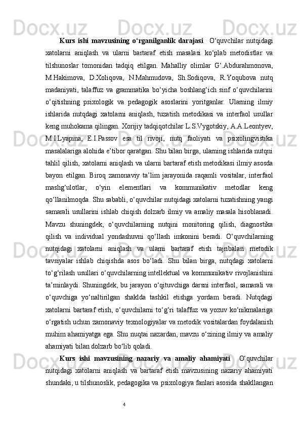 4Kurs   ishi   mavzusining   o‘rganilganlik   darajasi     O‘quvchilar   nutqidagi
xatolarni   aniqlash   va   ularni   bartaraf   etish   masalasi   ko‘plab   metodistlar   va
tilshunoslar   tomonidan   tadqiq   etilgan.   Mahalliy   olimlar   G‘.Abdurahmonova,
M.Hakimova,   D.Xoliqova,   N.Mahmudova,   Sh.Sodiqova,   R.Yoqubova   nutq
madaniyati,   talaffuz   va   grammatika   bo‘yicha   boshlang‘ich   sinf   o‘quvchilarini
o‘qitishning   psixologik   va   pedagogik   asoslarini   yoritganlar.   Ularning   ilmiy
ishlarida   nutqdagi   xatolarni   aniqlash,   tuzatish   metodikasi   va   interfaol   usullar
keng muhokama qilingan. Xorijiy tadqiqotchilar L.S.Vygotskiy, A.A.Leontyev,
M.I.Lyapina,   E.I.Passov   esa   til   rivoji,   nutq   faoliyati   va   psixolingvistika
masalalariga alohida e’tibor qaratgan. Shu bilan birga, ularning ishlarida nutqni
tahlil qilish, xatolarni aniqlash va ularni bartaraf etish metodikasi ilmiy asosda
bayon   etilgan.   Biroq   zamonaviy   ta’lim   jarayonida   raqamli   vositalar,   interfaol
mashg‘ulotlar,   o‘yin   elementlari   va   kommunikativ   metodlar   keng
qo‘llanilmoqda. Shu sababli, o‘quvchilar nutqidagi xatolarni tuzatishning yangi
samarali   usullarini   ishlab   chiqish   dolzarb   ilmiy   va   amaliy   masala   hisoblanadi.
Mavzu   shuningdek,   o‘quvchilarning   nutqini   monitoring   qilish,   diagnostika
qilish   va   individual   yondashuvni   qo‘llash   imkonini   beradi.   O‘quvchilarning
nutqidagi   xatolarni   aniqlash   va   ularni   bartaraf   etish   tajribalari   metodik
tavsiyalar   ishlab   chiqishda   asos   bo‘ladi.   Shu   bilan   birga,   nutqdagi   xatolarni
to‘g‘rilash usullari o‘quvchilarning intellektual va kommunikativ rivojlanishini
ta’minlaydi. Shuningdek, bu jarayon o‘qituvchiga darsni  interfaol, samarali va
o‘quvchiga   yo‘naltirilgan   shaklda   tashkil   etishga   yordam   beradi.   Nutqdagi
xatolarni   bartaraf   etish,  o‘quvchilarni  to‘g‘ri  talaffuz va  yozuv  ko‘nikmalariga
o‘rgatish uchun zamonaviy texnologiyalar va metodik vositalardan foydalanish
muhim ahamiyatga ega. Shu nuqtai nazardan, mavzu o‘zining ilmiy va amaliy
ahamiyati bilan dolzarb bo‘lib qoladi.
Kurs   ishi   mavzusining   nazariy   va   amaliy   ahamiyati     O‘quvchilar
nutqidagi   xatolarni   aniqlash   va   bartaraf   etish   mavzusining   nazariy   ahamiyati
shundaki, u tilshunoslik, pedagogika va psixologiya fanlari asosida shakllangan 