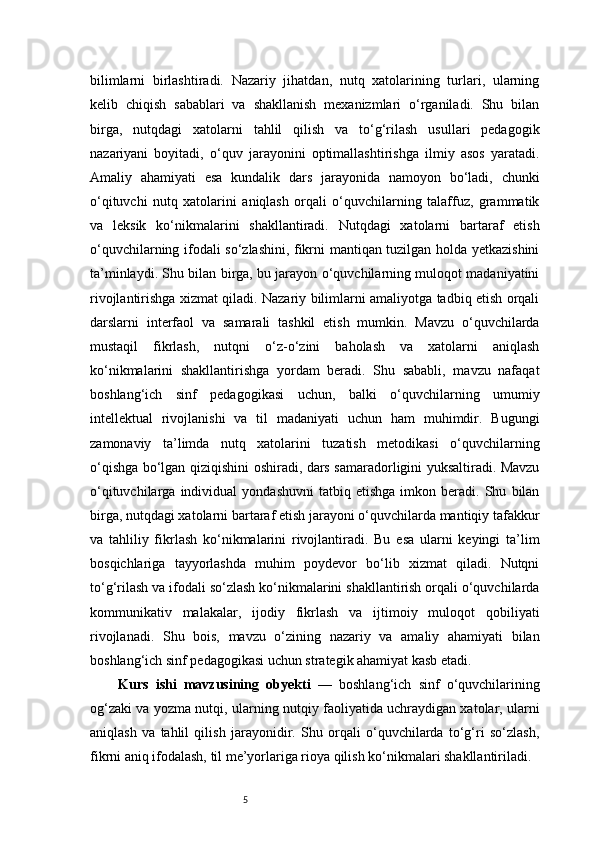 5bilimlarni   birlashtiradi.   Nazariy   jihatdan,   nutq   xatolarining   turlari,   ularning
kelib   chiqish   sabablari   va   shakllanish   mexanizmlari   o‘rganiladi.   Shu   bilan
birga,   nutqdagi   xatolarni   tahlil   qilish   va   to‘g‘rilash   usullari   pedagogik
nazariyani   boyitadi,   o‘quv   jarayonini   optimallashtirishga   ilmiy   asos   yaratadi.
Amaliy   ahamiyati   esa   kundalik   dars   jarayonida   namoyon   bo‘ladi,   chunki
o‘qituvchi   nutq   xatolarini   aniqlash   orqali   o‘quvchilarning   talaffuz,   grammatik
va   leksik   ko‘nikmalarini   shakllantiradi.   Nutqdagi   xatolarni   bartaraf   etish
o‘quvchilarning ifodali so‘zlashini, fikrni mantiqan tuzilgan holda yetkazishini
ta’minlaydi. Shu bilan birga, bu jarayon o‘quvchilarning muloqot madaniyatini
rivojlantirishga xizmat qiladi. Nazariy bilimlarni amaliyotga tadbiq etish orqali
darslarni   interfaol   va   samarali   tashkil   etish   mumkin.   Mavzu   o‘quvchilarda
mustaqil   fikrlash,   nutqni   o‘z-o‘zini   baholash   va   xatolarni   aniqlash
ko‘nikmalarini   shakllantirishga   yordam   beradi.   Shu   sababli,   mavzu   nafaqat
boshlang‘ich   sinf   pedagogikasi   uchun,   balki   o‘quvchilarning   umumiy
intellektual   rivojlanishi   va   til   madaniyati   uchun   ham   muhimdir.   Bugungi
zamonaviy   ta’limda   nutq   xatolarini   tuzatish   metodikasi   o‘quvchilarning
o‘qishga bo‘lgan qiziqishini oshiradi, dars samaradorligini yuksaltiradi. Mavzu
o‘qituvchilarga   individual   yondashuvni   tatbiq  etishga   imkon   beradi.  Shu   bilan
birga, nutqdagi xatolarni bartaraf etish jarayoni o‘quvchilarda mantiqiy tafakkur
va   tahliliy   fikrlash   ko‘nikmalarini   rivojlantiradi.   Bu   esa   ularni   keyingi   ta’lim
bosqichlariga   tayyorlashda   muhim   poydevor   bo‘lib   xizmat   qiladi.   Nutqni
to‘g‘rilash va ifodali so‘zlash ko‘nikmalarini shakllantirish orqali o‘quvchilarda
kommunikativ   malakalar,   ijodiy   fikrlash   va   ijtimoiy   muloqot   qobiliyati
rivojlanadi.   Shu   bois,   mavzu   o‘zining   nazariy   va   amaliy   ahamiyati   bilan
boshlang‘ich sinf pedagogikasi uchun strategik ahamiyat kasb etadi.
Kurs   ishi   mavzusining   obyekti   —   boshlang‘ich   sinf   o‘quvchilarining
og‘zaki va yozma nutqi, ularning nutqiy faoliyatida uchraydigan xatolar, ularni
aniqlash   va   tahlil   qilish   jarayonidir.   Shu   orqali   o‘quvchilarda   to‘g‘ri   so‘zlash,
fikrni aniq ifodalash, til me’yorlariga rioya qilish ko‘nikmalari shakllantiriladi. 