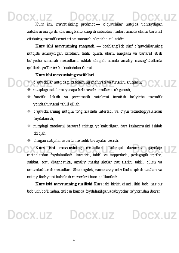 6Kurs   ishi   mavzusining   predmeti—   o‘quvchilar   nutqida   uchraydigan
xatolarni aniqlash, ularning kelib chiqish sabablari, turlari hamda ularni bartaraf
etishning metodik asoslari va samarali o‘qitish usullaridir.
Kurs   ishi   mavzusining   maqsadi   —   boshlang‘ich   sinf   o‘quvchilarining
nutqida   uchraydigan   xatolarni   tahlil   qilish,   ularni   aniqlash   va   bartaraf   etish
bo‘yicha   samarali   metodlarni   ishlab   chiqish   hamda   amaliy   mashg‘ulotlarda
qo‘llash yo‘llarini ko‘rsatishdan iborat.
Kurs ishi mavzusining vazifalari
 o‘quvchilar nutqidagi xatolarning mohiyati va turlarini aniqlash;
 nutqdagi xatolarni yuzaga keltiruvchi omillarni o‘rganish;
 fonetik,   leksik   va   grammatik   xatolarni   tuzatish   bo‘yicha   metodik
yondashuvlarni tahlil qilish;
 o‘quvchilarning   nutqini   to‘g‘rilashda   interfaol   va   o‘yin   texnologiyalaridan
foydalanish;
 nutqdagi   xatolarni   bartaraf   etishga   yo‘naltirilgan   dars   ishlanmasini   ishlab
chiqish;
 olingan natijalar asosida metodik tavsiyalar berish.
Kurs   ishi   mavzusining   metodlari   Tadqiqot   davomida   quyidagi
metodlardan   foydalaniladi:   kuzatish,   tahlil   va   taqqoslash,   pedagogik   tajriba,
suhbat,   test,   diagnostika,   amaliy   mashg‘ulotlar   natijalarini   tahlil   qilish   va
umumlashtirish metodlari. Shuningdek, zamonaviy interfaol o‘qitish usullari va
nutqiy faoliyatni baholash mezonlari ham qo‘llaniladi.
Kurs ishi  mavzusining tuzilishi   Kurs  ishi  kirish qismi, ikki  bob, har  bir
bob uch bo‘limdan, xulosa hamda foydalanilgan adabiyotlar ro‘yxatidan iborat. 
